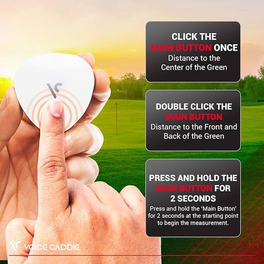 CLICK THE MAIN BUTTON ONCE  
Distance to the Center of the Green  

DOUBLE CLICK THE MAIN BUTTON  
Distance to the Front and Back of the Green  

PRESS AND HOLD THE MAIN BUTTON FOR 2 SECONDS  
Press and hold the 'Main Button' for 2 seconds at the starting point to begin the measurement.  

VOICE CADDIC