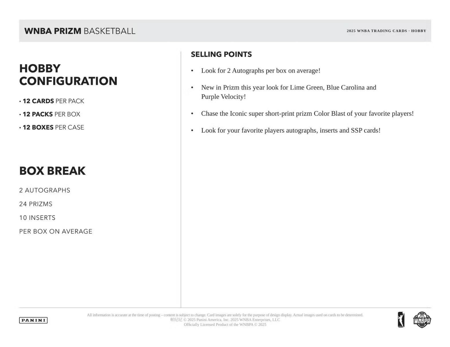 WNBA PRIZM BASKETBALL  
2025 WNBA TRADING CARDS • HOBBY  

**HOBBY CONFIGURATION**  
- 12 CARDS PER PACK  
- 12 PACKS PER BOX  
- 12 BOXES PER CASE  

**BOX BREAK**  
2 AUTOGRAPHS  
24 PRIZMS  
10 INSERTS  
PER BOX ON AVERAGE  

**SELLING POINTS**  
- Look for 2 Autographs per box on average!  
- New in Prizm this year look for Lime Green, Blue Carolina and Purple Velocity!  
- Chase the Iconic super short-print prizm Color Blast of your favorite players!  
- Look for your favorite players autographs, inserts and SSP cards!  

All information is accurate at the time of posting—content is subject to change. Card images are solely for the purpose of design display. Actual images used on cards to be determined.  
© 2025 Panini America, Inc. 2025 WNBA Enterprises, LLC  
Officially Licensed Product of the WNBA © 2025 WNBA