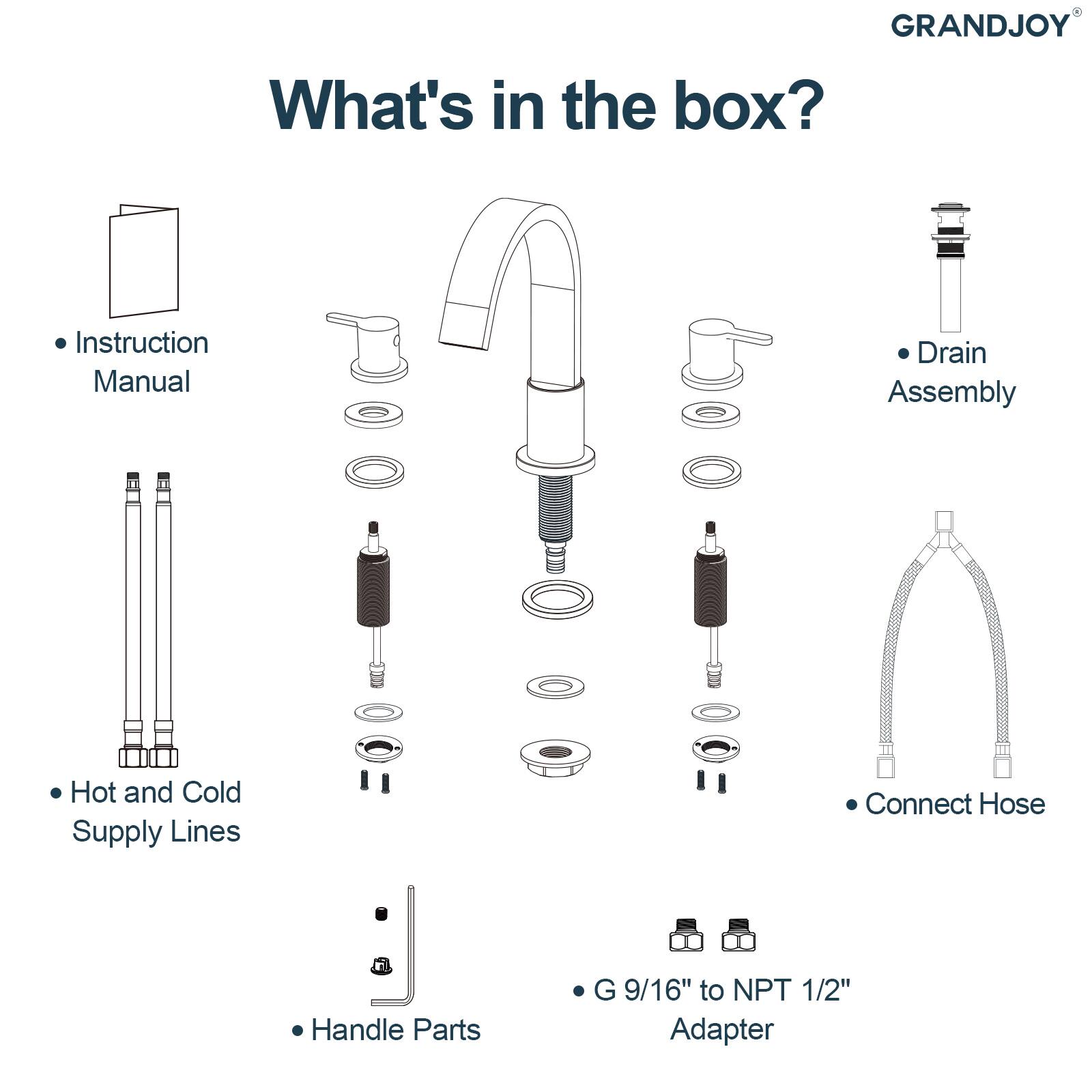 GRANDJOY

What's in the box?

- Instruction Manual
- Hot and Cold Supply Lines
- Handle Parts
- Drain Assembly
- Connect Hose
- G 9/16" to NPT 1/2" Adapter