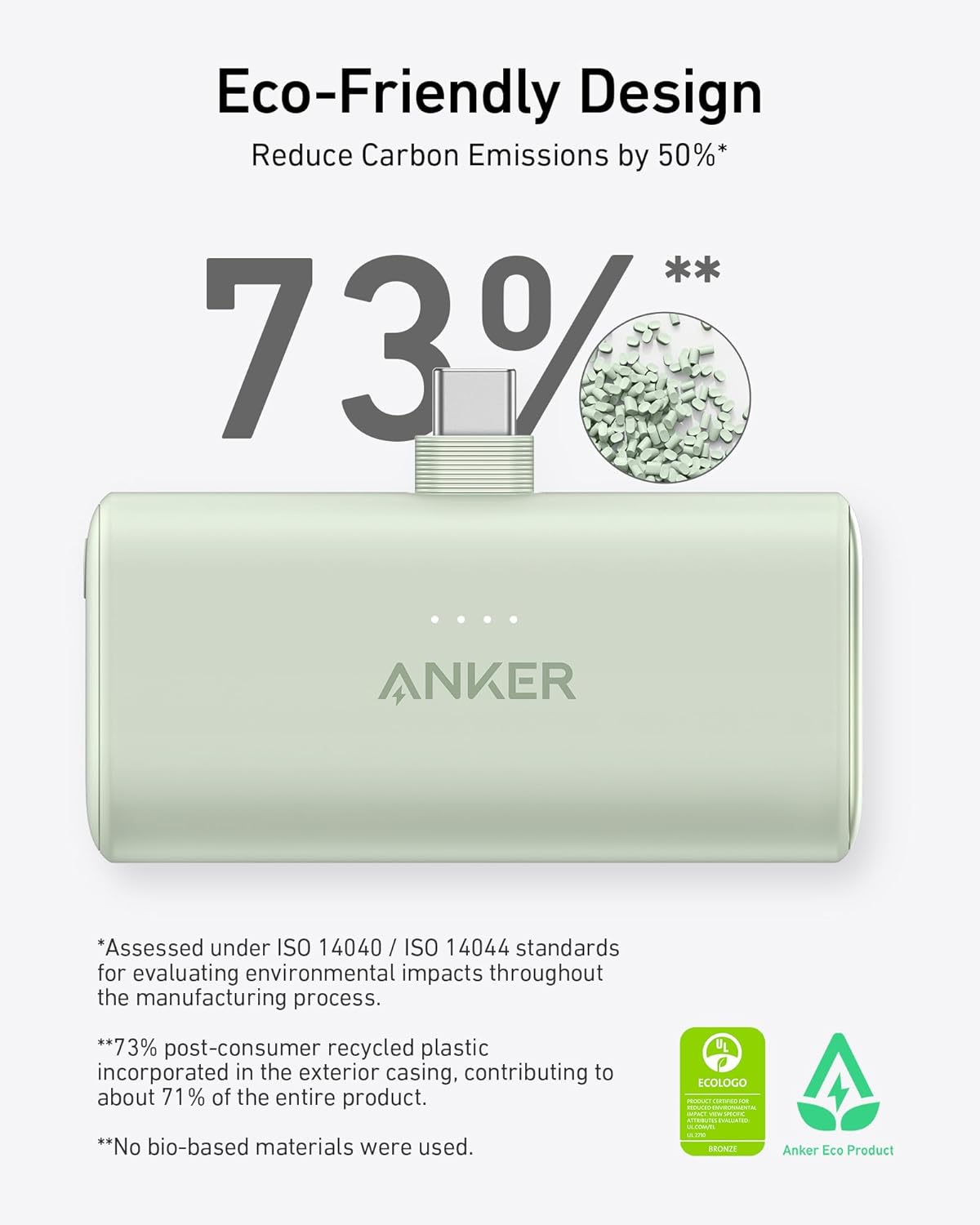 Eco-Friendly Design  
Reduce Carbon Emissions by 50%*  

73%  

*Assessed under ISO 14040 / ISO 14044 standards for evaluating environmental impacts throughout the manufacturing process.  
**73% post-consumer recycled plastic incorporated in the exterior casing, contributing to about 71% of the entire product.  
**No bio-based materials were used.  

UL ECOLOGO - Bronze  
Anker Eco Product