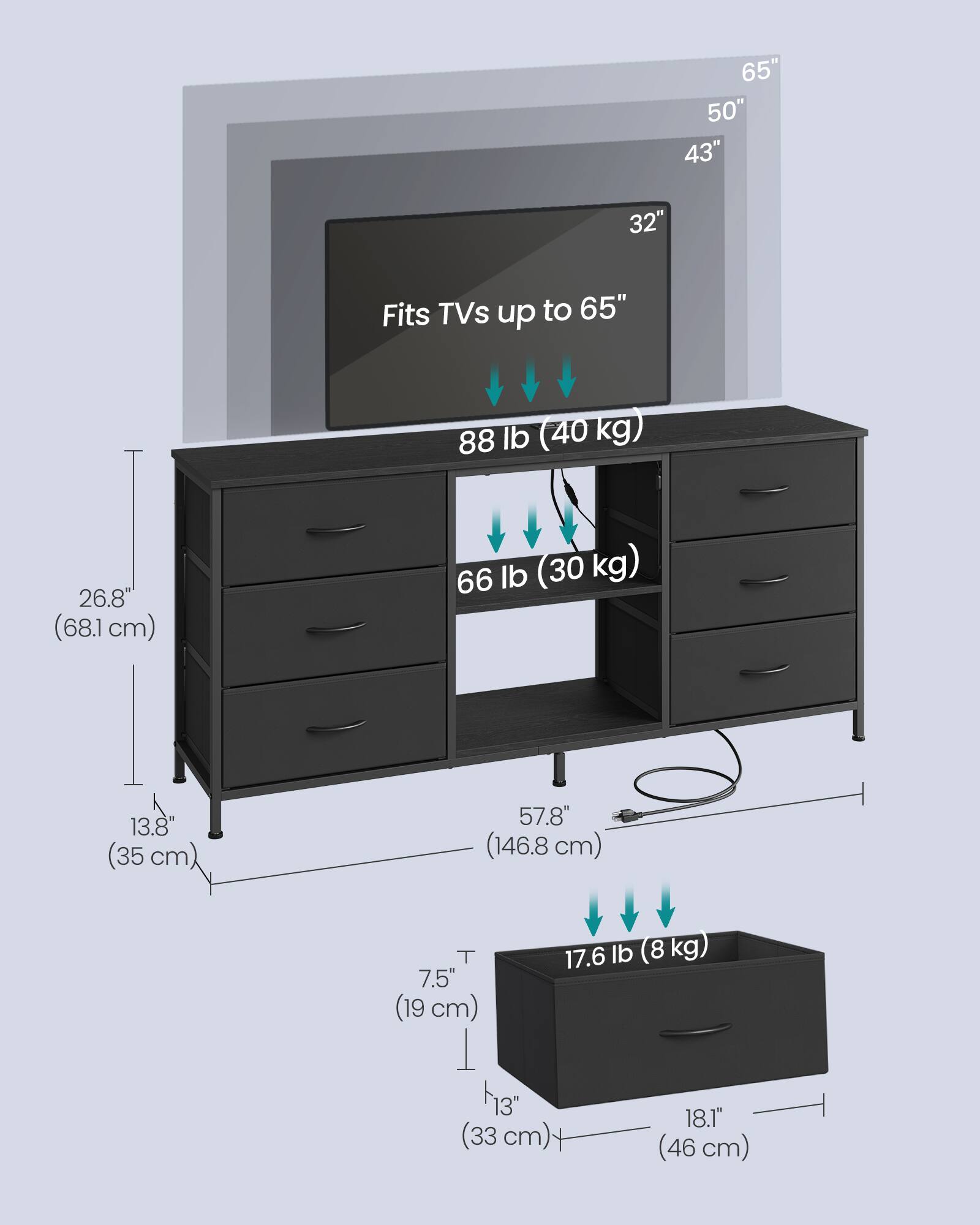 65" 50" 43" 32"  
Fits TVs up to 65"  
88 lb (40 kg)  
26.8" (68.1 cm)  
66 lb (30 kg)  
13.8" (35 cm)  
57.8" (146.8 cm)  
7.5" (19 cm)  
17.6 lb (8 kg)  
13" (33 cm)  
18.1" (46 cm)