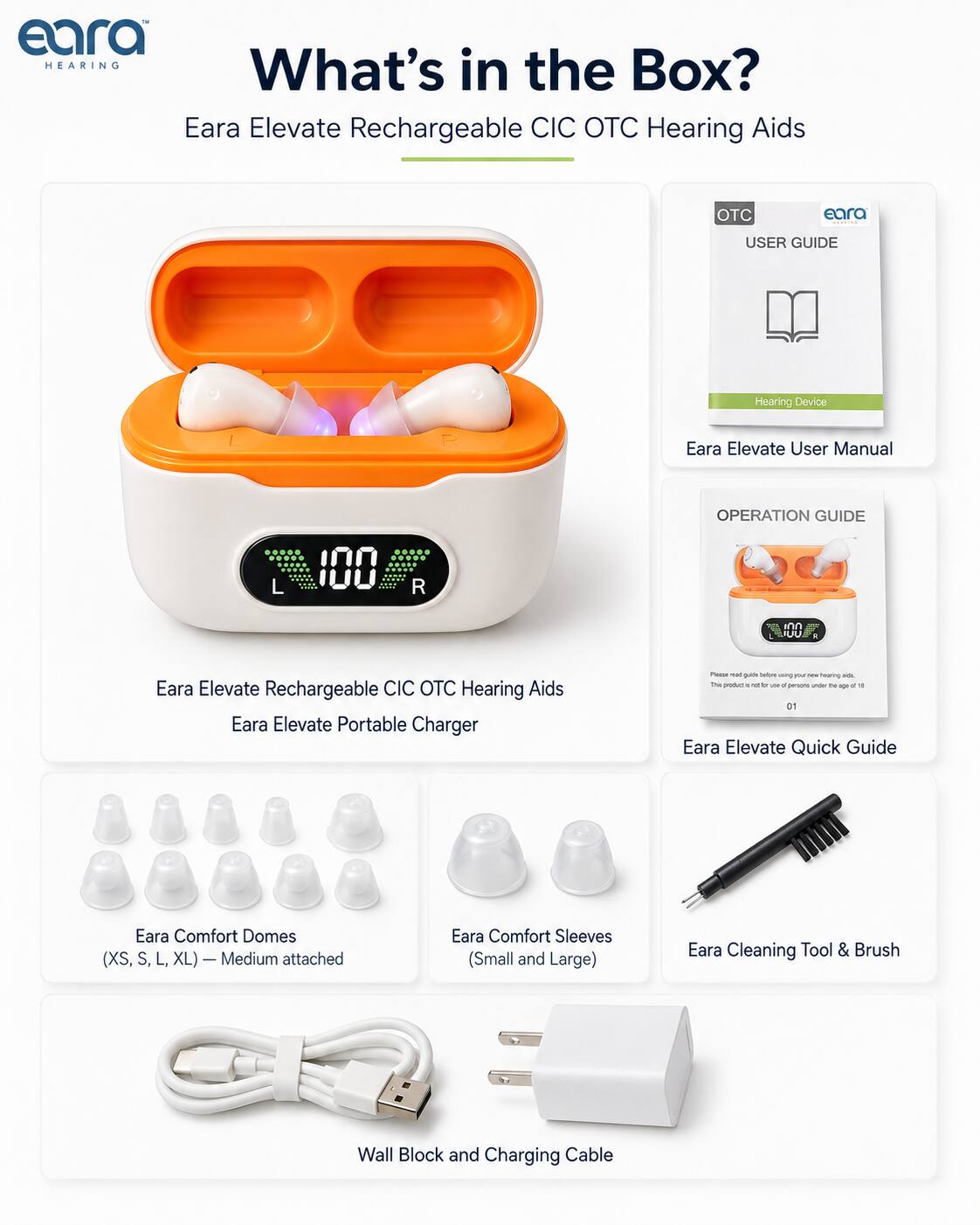 eara HEARING What's in Box? the Eara Elevate Rechargeable CIC OTC Hearing Aids

OTC
eara 
USER GUIDE
Hearing Device
Eara Elevate User Manual
OPERATION GUIDE
Eara Elevate Rechargeable CIC OTC Hearing Aids Eara Elevate Portable Charger
Eara Comfort Domes (XS, S, L, XL) Medium attached
Eara Comfort Sleeves (Small and Large)
Eara Cleaning Tool & Brush
Wall Block and Charging Cable