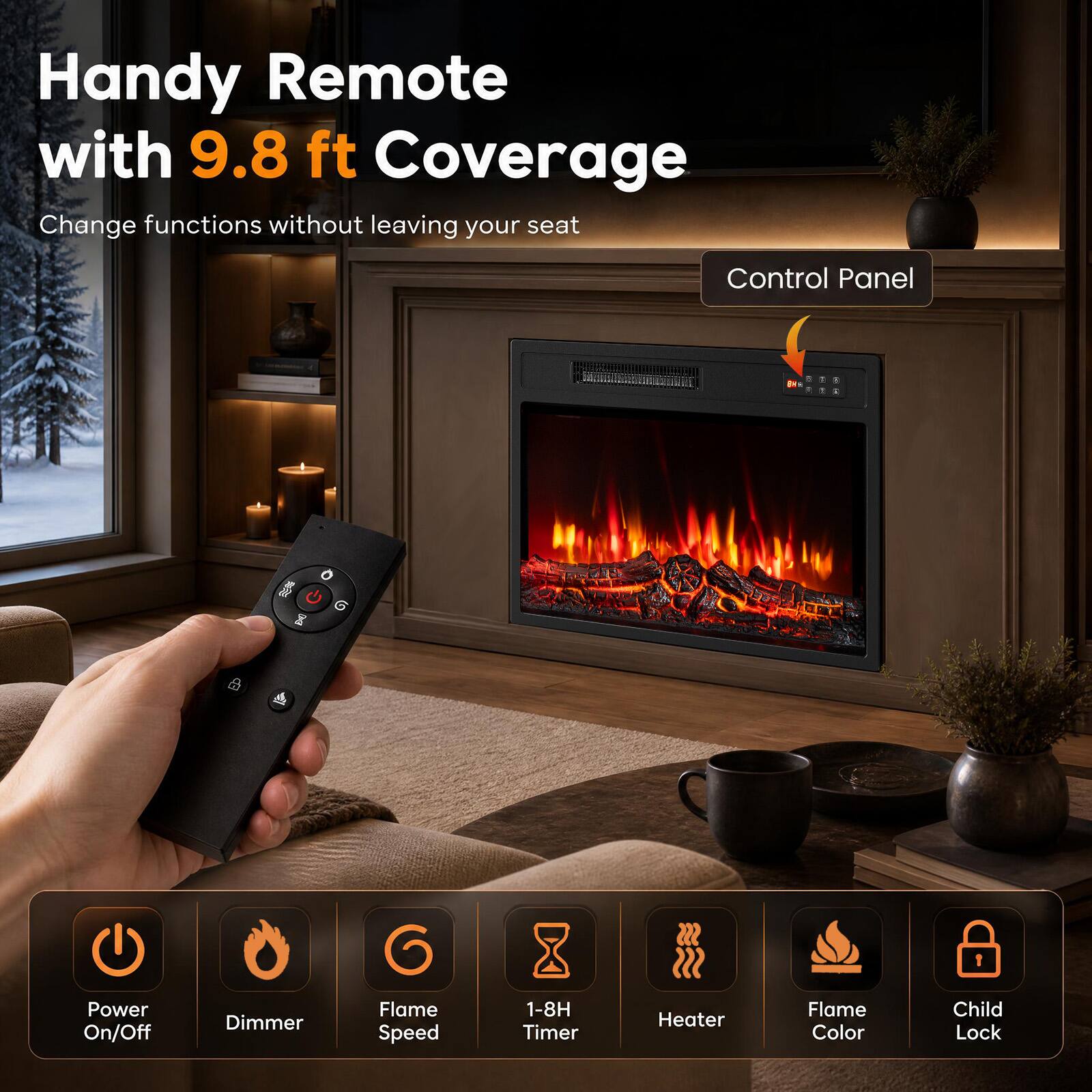 Handy Remote with 9.8 ft Coverage  
Change functions without leaving your seat  

Control Panel:  
- Power On/Off  
- Dimmer  
- Flame Speed  
- 1-8H Timer  
- Heater  
- Flame Color  
- Child Lock