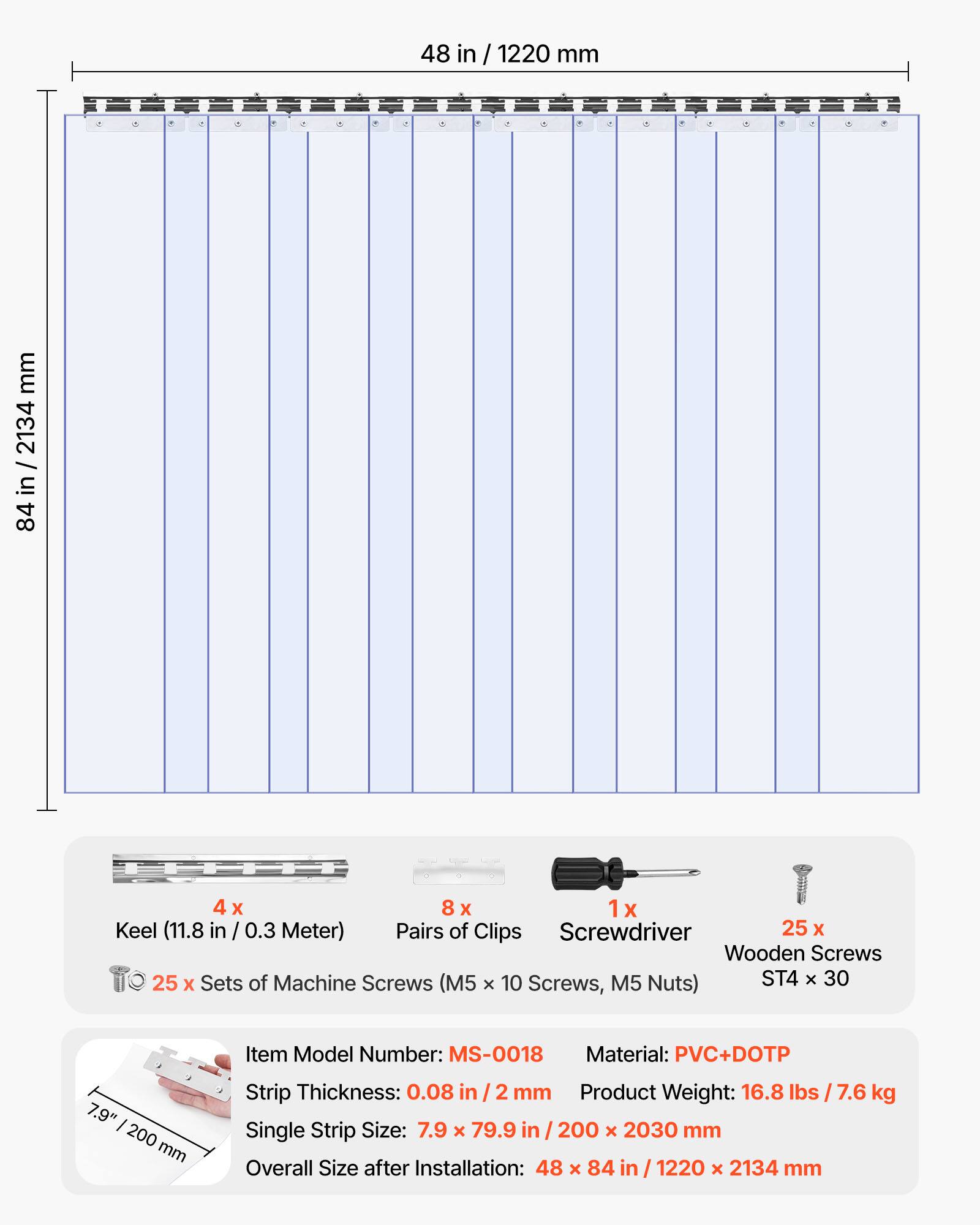 48 in / 1220 mm  
84 in / 2134 mm  

4 x Keel (11.8 in / 0.3 Meter)  
8 x Pairs of Clips  
1 x Screwdriver  
25 x Wooden Screws  
25 x Sets of Machine Screws (M5 x 10 Screws, M5 Nuts) ST4 x 30  

Item Model Number: MS-0018  
Material: PVC+DOTP  
Strip Thickness: 0.08 in / 2 mm  
Product Weight: 16.8 lbs / 7.6 kg  
Single Strip Size: 7.9 x 79.9 in / 200 x 2030 mm  
Overall Size after Installation: 48 x 84 in / 1220 x 2134 mm