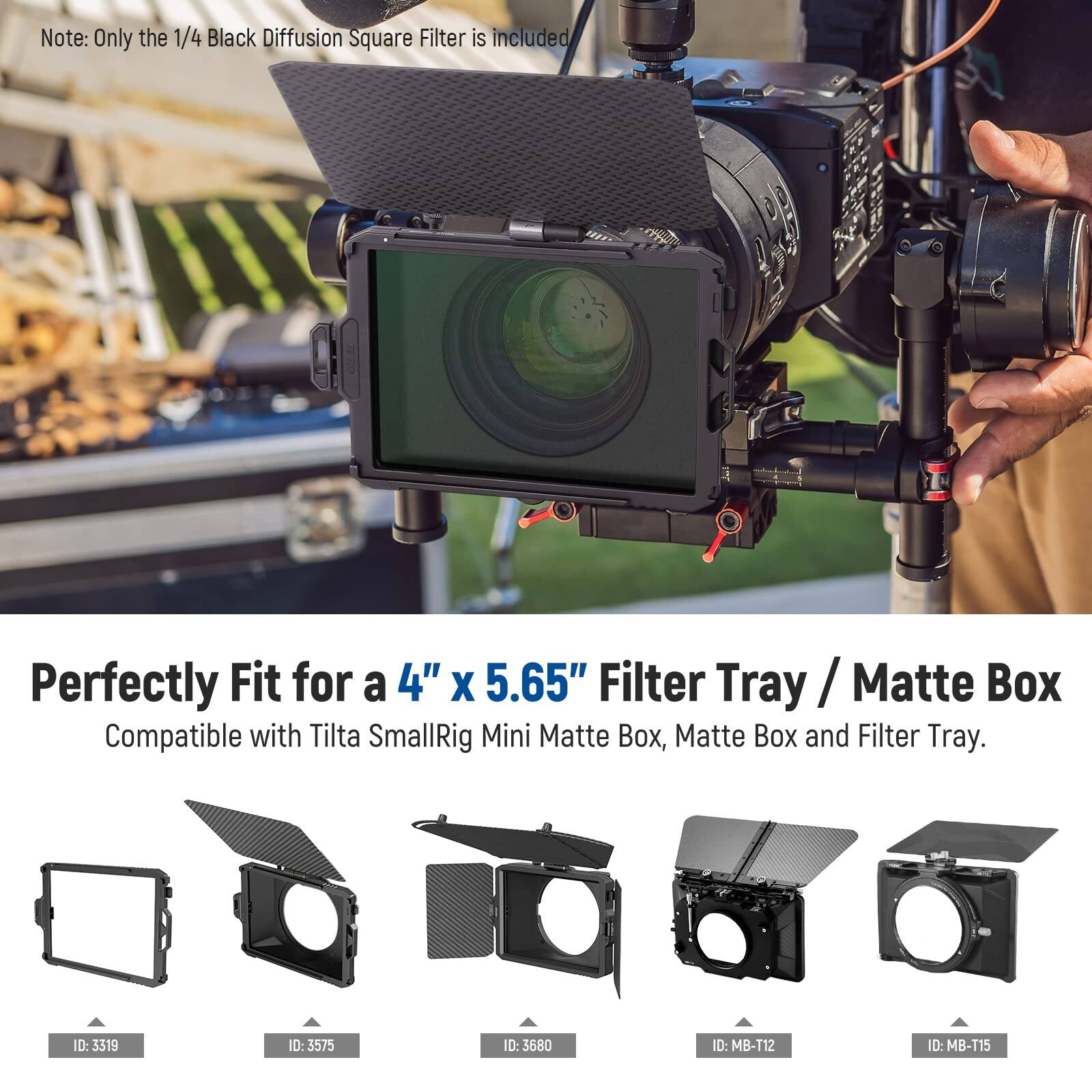 Note: Only the 1/4 Black Diffusion Square Filter is included

Perfectly Fit for a 4" x 5.65" Filter Tray / Matte Box
Compatible with Tilta SmallRig Mini Matte Box, Matte Box and Filter Tray.

ID: 3319
ID: 3575
ID: 3680
ID: MB-T12
ID: MB-T15