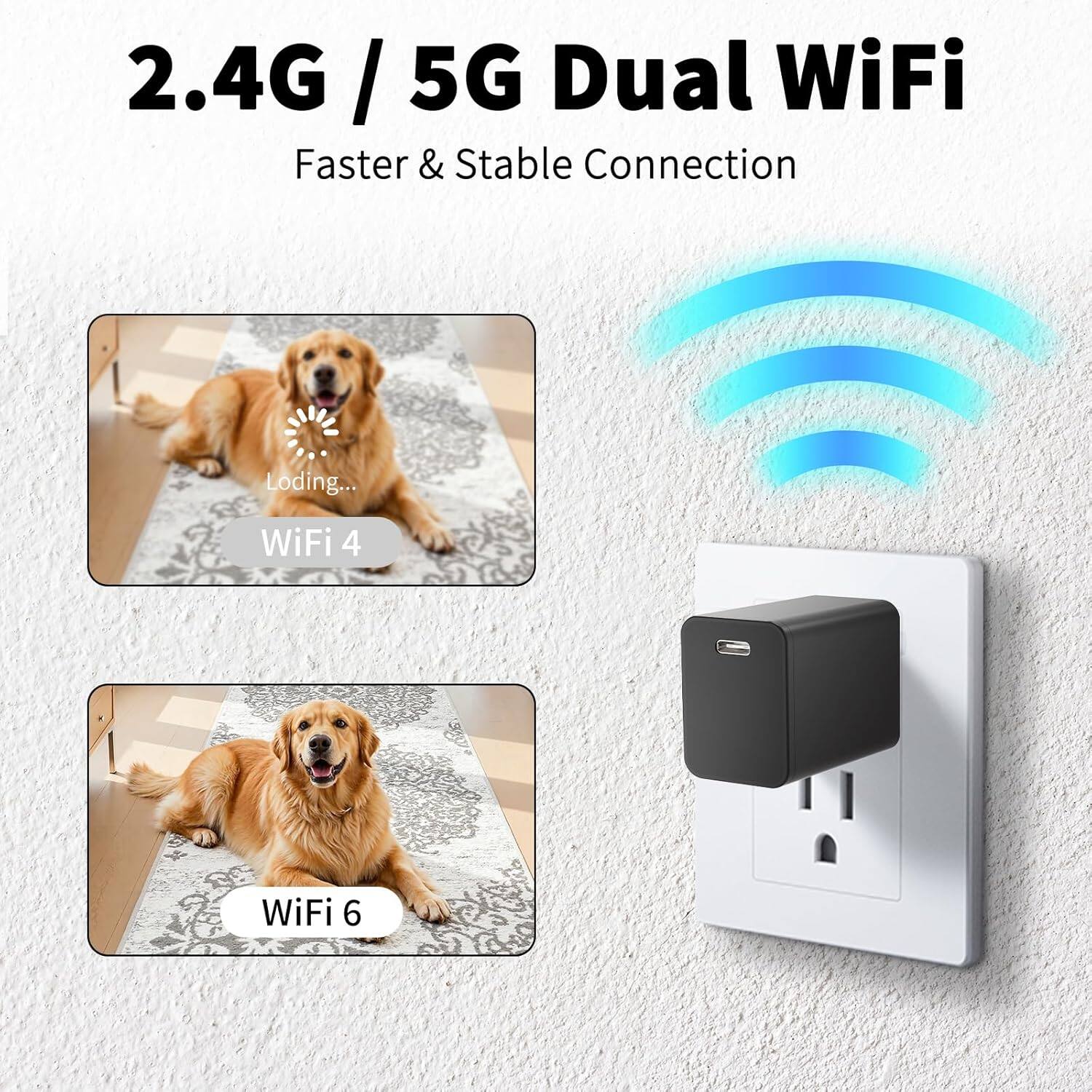2.4G / 5G Dual WiFi  
Faster & Stable Connection  

WiFi 4  
WiFi 6