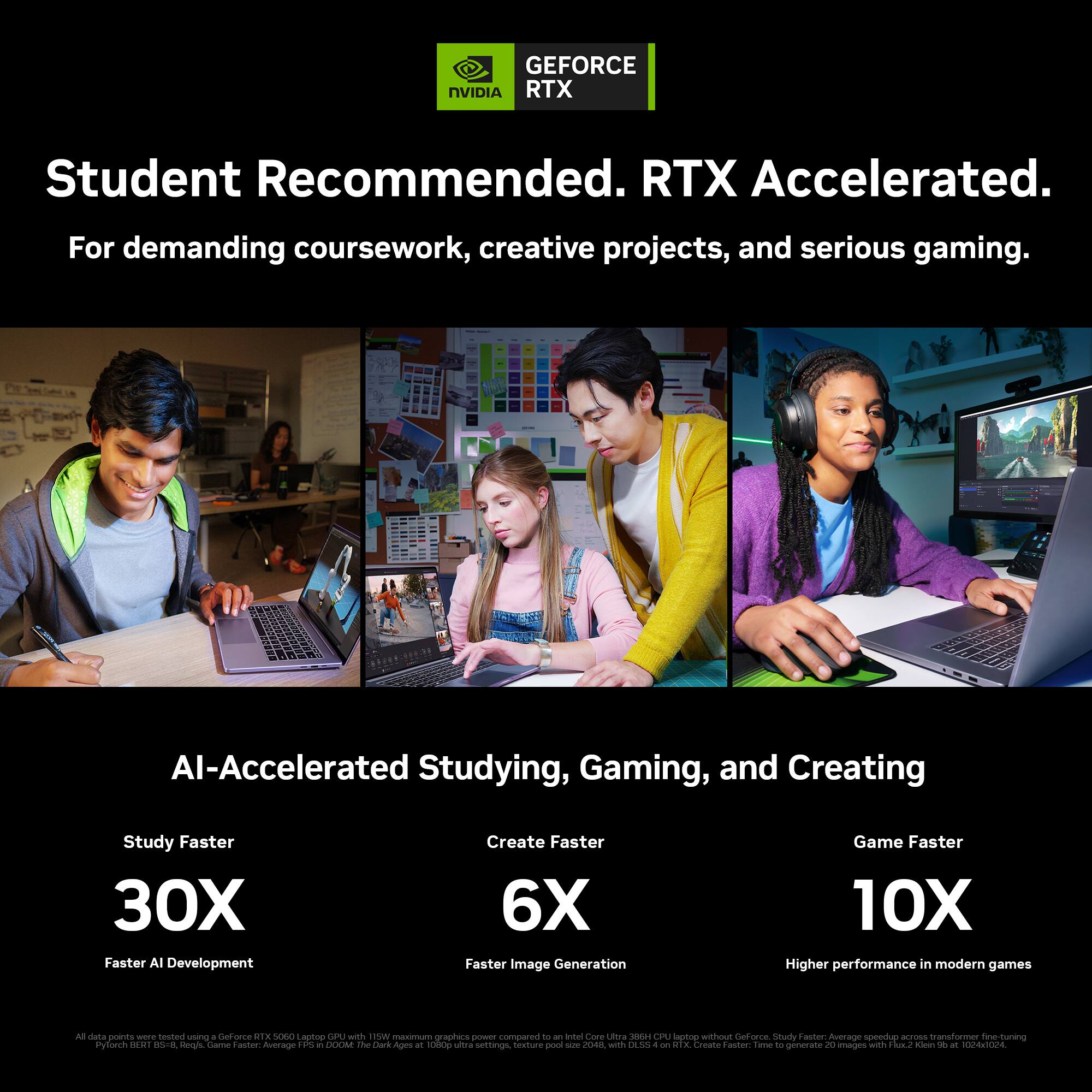 GEFORCE NVIDIA RTX  
Student Recommended. RTX Accelerated.  
For demanding coursework, creative projects, and serious gaming.  

AI-Accelerated Studying, Gaming, and Creating  
Study Faster 30X Faster AI Development  
Create Faster 6X Faster Image Generation  
Game Faster 10X Higher performance in modern games  

All data points were tested using a GeForce RTX 5060 Laptop GPU with 115W maximum graphics power compared to an Intel Core Ultra 3564 CPU laptop without GeForce.  
Study Faster: Average speedup across transformer fine-tuning PyTorch BERT-B5-Regis.  
Game Faster: Average FPS in DOOM: The Dark Ages is 1080p ultra settings, texture pool size 2048, with DLSS on ATX.  
Create Faster: Time to generate 20 images with Flux2 Klein 69 at 1024x1024.