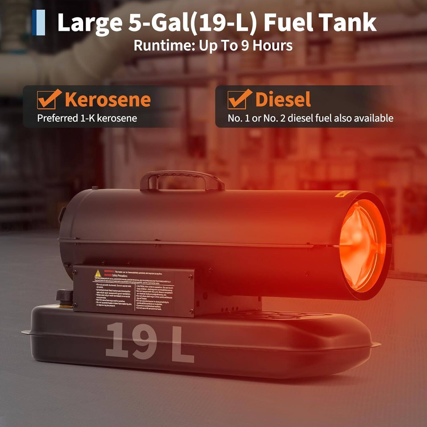 Large 5-Gal (19-L) Fuel Tank  
Runtime: Up To 9 Hours  

- Kerosene  
  Preferred 1-K kerosene  

- Diesel  
  No. 1 or No. 2 diesel fuel also available  

19 L
