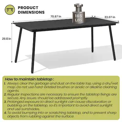 PRODUCT DIMENSIONS  
70.87 in x 33.07 in x 29.13 in  
Weight: 165 LBS  

How to maintain tabletop:  
1. Always clear the garbage and dust on the table top, using a dry/wet mop. DO not use hard-bristled brushes or acidic or alkaline cleaning agents.  
2. Regular inspections are necessary to ensure the tabletop fixings are secure. Any issues should be addressed promptly.  
3. Prolonged exposure to direct sunlight can cause discoloration or bubbling on the tabletop, so it's important to avoid direct sunlight and use sunshades.  
4. To avoid bumping into or scratching tabletop, and to prevent sharp objects from rubbing against the surface.