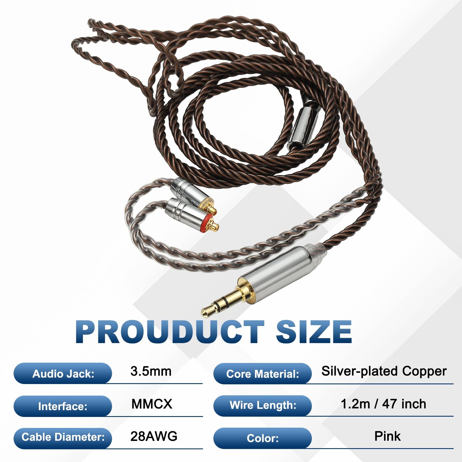 PRODUCT SIZE  
Audio Jack: 3.5mm  
Core Material: Silver-plated Copper  
Interface: MMCX  
Wire Length: 1.2m / 47 inch  
Cable Diameter: 28AWG  
Color: Pink