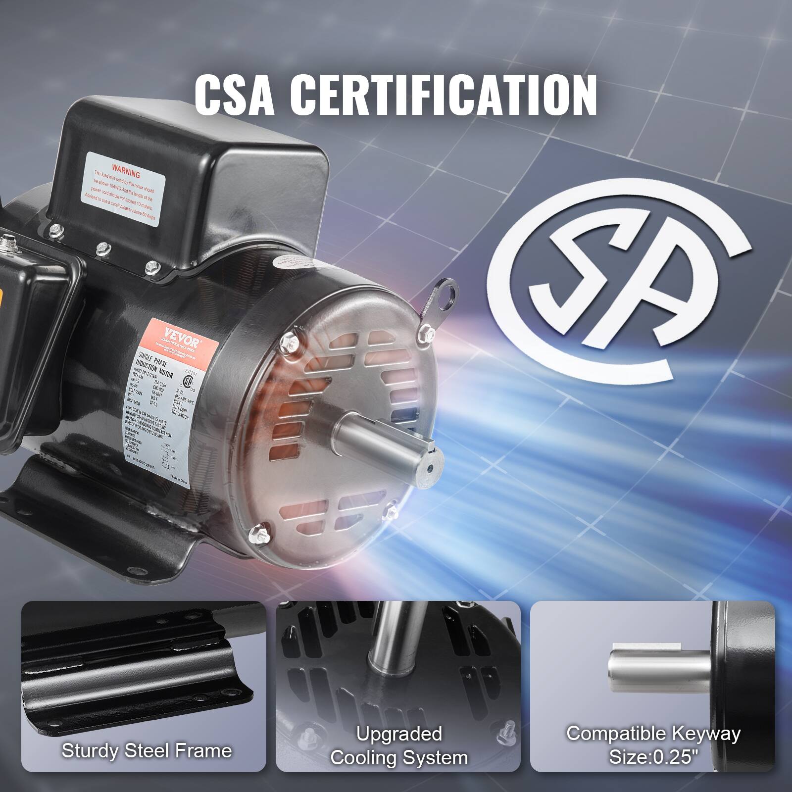 CSA CERTIFICATION WARNING 15%  
INDUCTION SINGLE PHASE SATUR MOTOR VEVOR SA KO.  
PER w/ F2 AM #3 CO. DE  

Sturdy Steel Frame  
Upgraded Cooling System  
Compatible Keyway Size: 0.25"