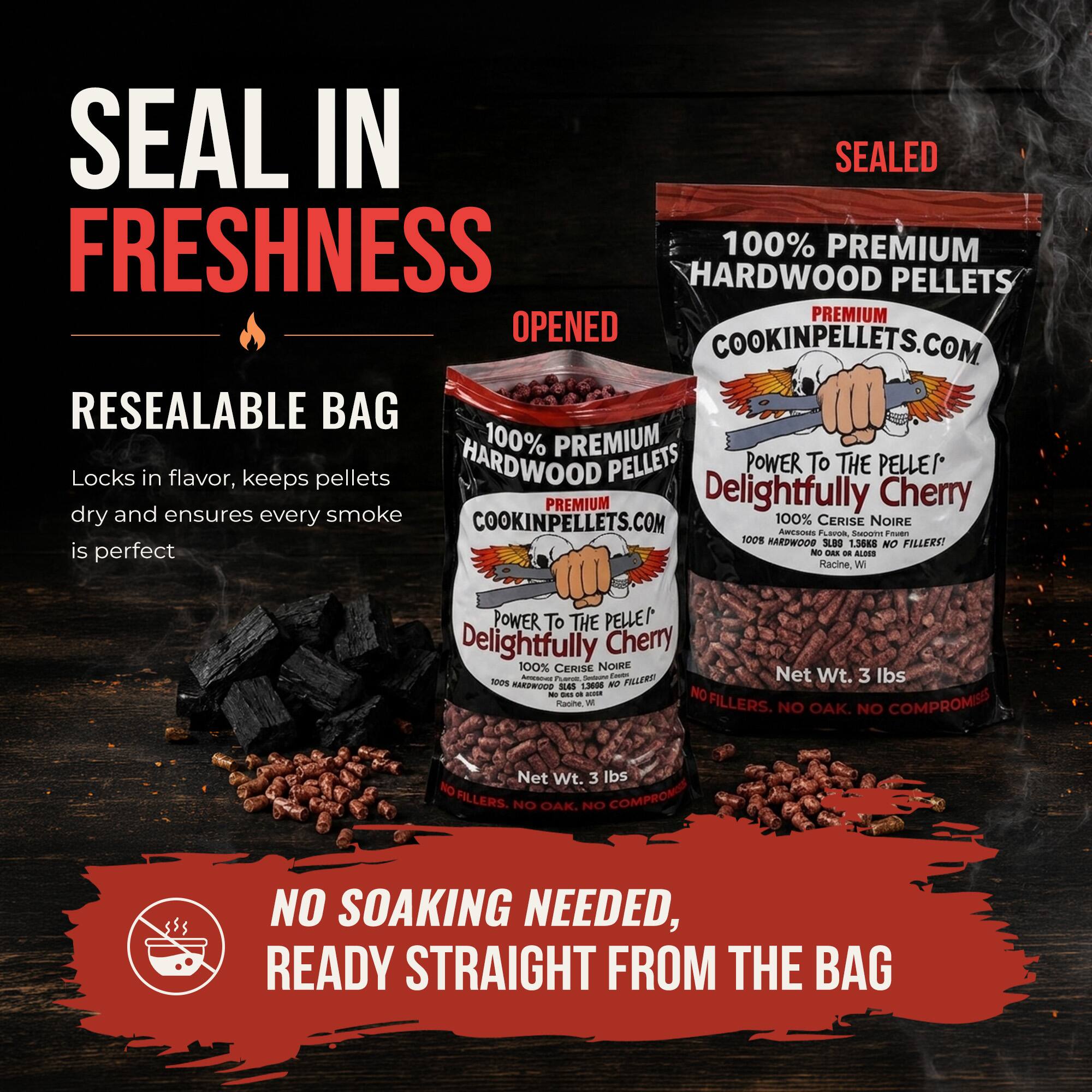 SEAL IN SEALED FRESHNESS  
100% PREMIUM HARDWOOD PELLETS  
PREMIUM OPENED  
COOKINPELLETS.COM  
RESEALABLE BAG  
100% PREMIUM HARDWOOD PELLETS  
POWER TO THE PELLEI  
Locks in flavor, keeps pellets dry and ensures every smoke is perfect  
COOKINPELLETS.COM  
100% CERISE NOIRE  
A Pa  
PILLERO  
Net Wt. 3 lbs  
NO FILLERS  
NO OAK. NO COMPROMISES  
NO SOAKING NEEDED, READY STRAIGHT FROM THE BAG