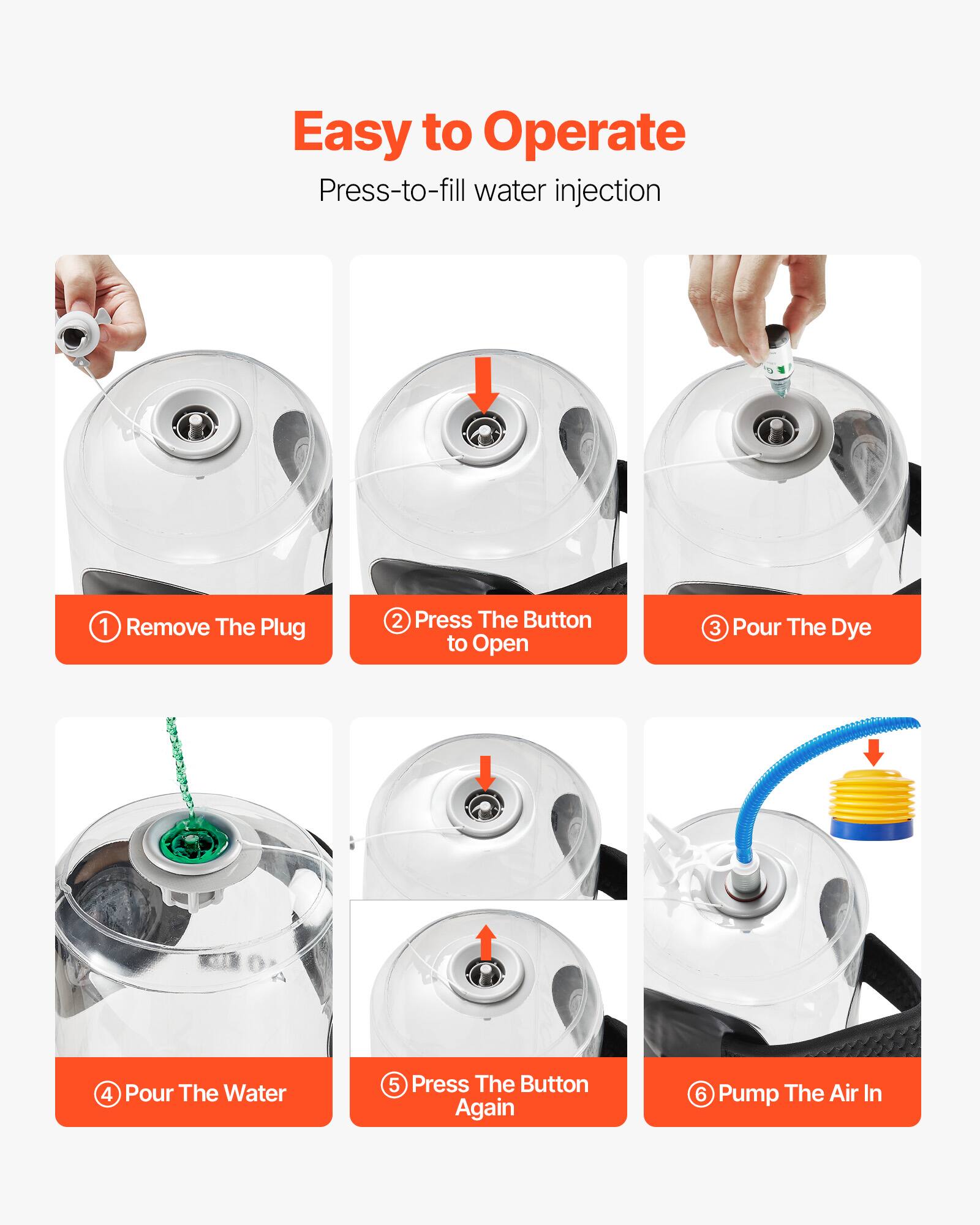 Easy to Operate
Press-to-fill water injection
1. Remove The Plug
2. Press The Button to Open
3. Pour The Dye
4. Pour The Water
5. Press The Button Again
6. Pump The Air In