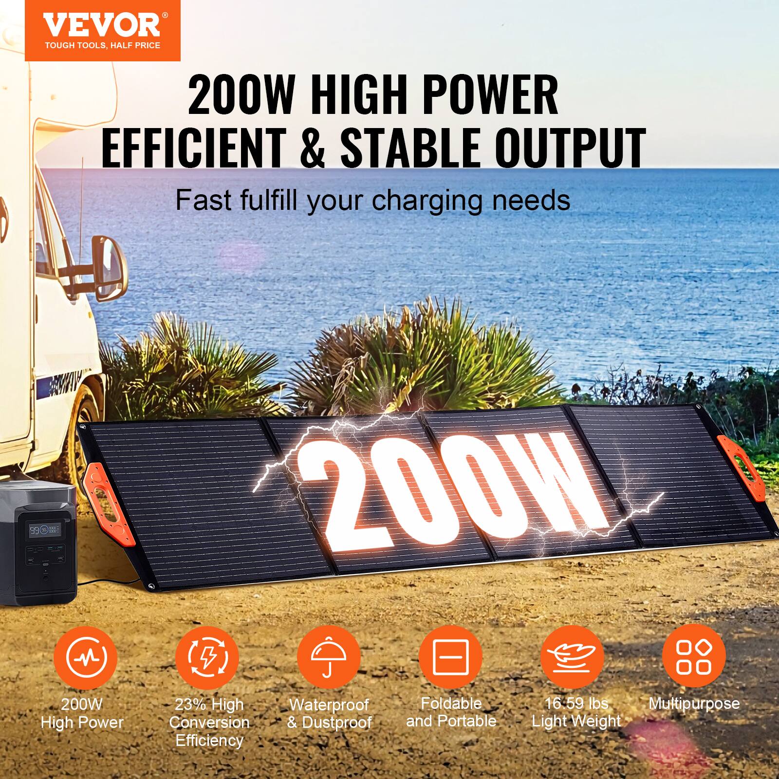 VEVOR  
TOUGH TOOLS, HALF PRICE  

200W HIGH POWER  
EFFICIENT & STABLE OUTPUT  

Fast fulfill your charging needs  

200W  

200W High Power  
23% High Conversion Efficiency  
Waterproof & Dustproof  
Foldable and Portable  
16-59 lbs Light Weight  
Multipurpose