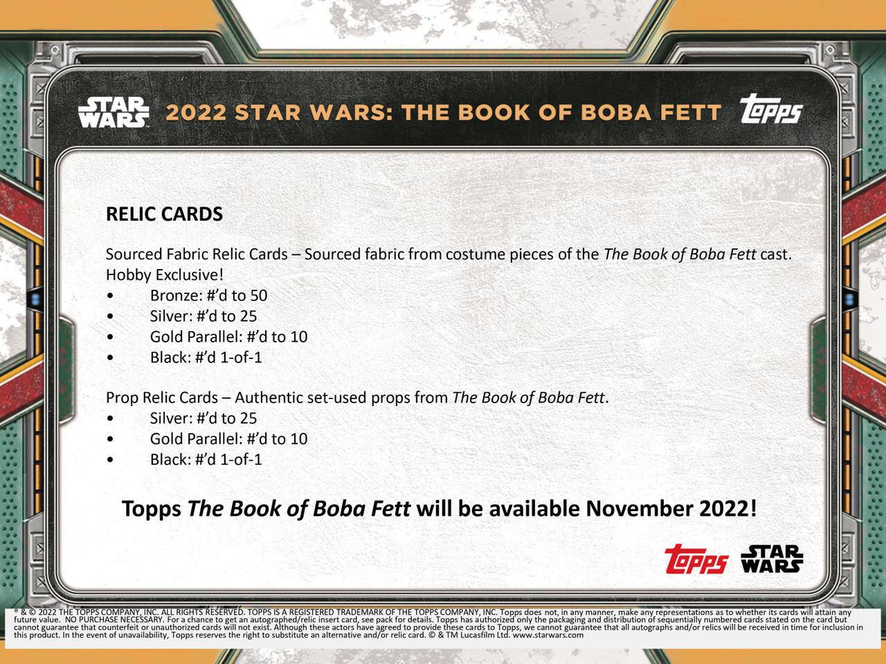 **STAR WARS 2022**

**STAR WARS: THE BOOK OF BOBA FETT**

**RELIC CARDS**

- **Sourced Fabric Relic Cards**  
  - Sourced fabric from costume pieces of the The Book of Boba Fett cast.  
  - Hobby Exclusive!  
    - Bronze: #’d to 50  
    - Silver: #’d to 25  
    - Gold Parallel: #’d to 10  
    - Black: #’d 1-of-1  

- **Prop Relic Cards**  
  - Authentic set-used props from The Book of Boba Fett.  
    - Silver: #’d to 25  
    - Gold Parallel: #’d to 10  
    - Black: #’d 1-of-1  

**Topps The Book of Boba Fett will be available November 2022!**

---

**STAR TOPPS WARS 2022**

**THE TOPPS COMPANY INC. ALL RIGHTS RESERVED.**

**TOPPS REGISTERED TRADEMARK OF THE TOPPS COMPANY INC.**

Topps does not, in any manner, make any representations as to whether its cards