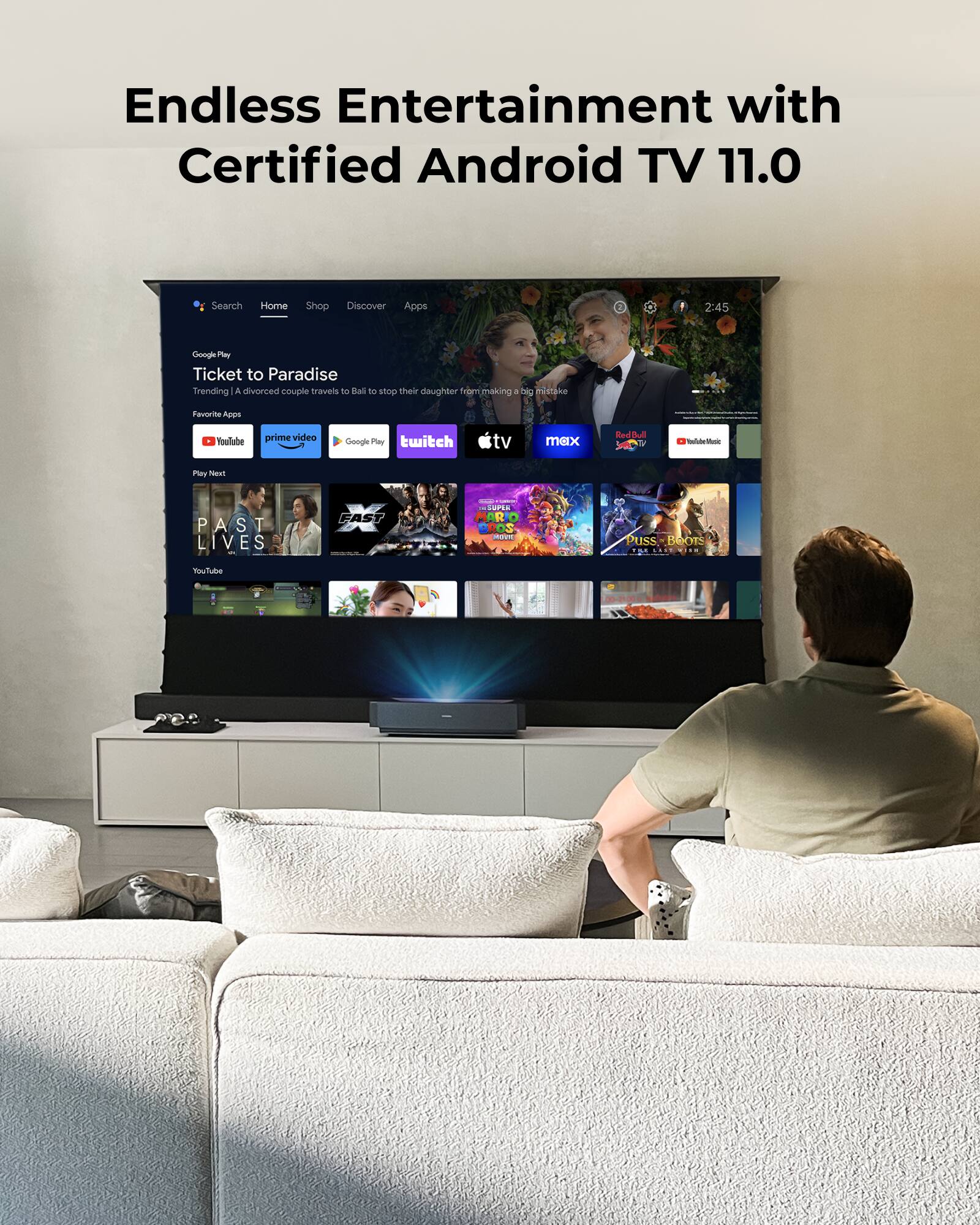 Endless Entertainment with Certified Android TV 11.0

Search Home Shop Discover Apps

2:45

Ticket to Paradise
Trending | A divorced couple travels to Bali to stop their daughter from making a big mistake

Favorite Apps
YouTube prime video Google Play twitch tv max RedDul Taiste - Play TAzu PAST LIVES - FAST - | - i. MRO - Puss BOOTS 12 YuuTube 5