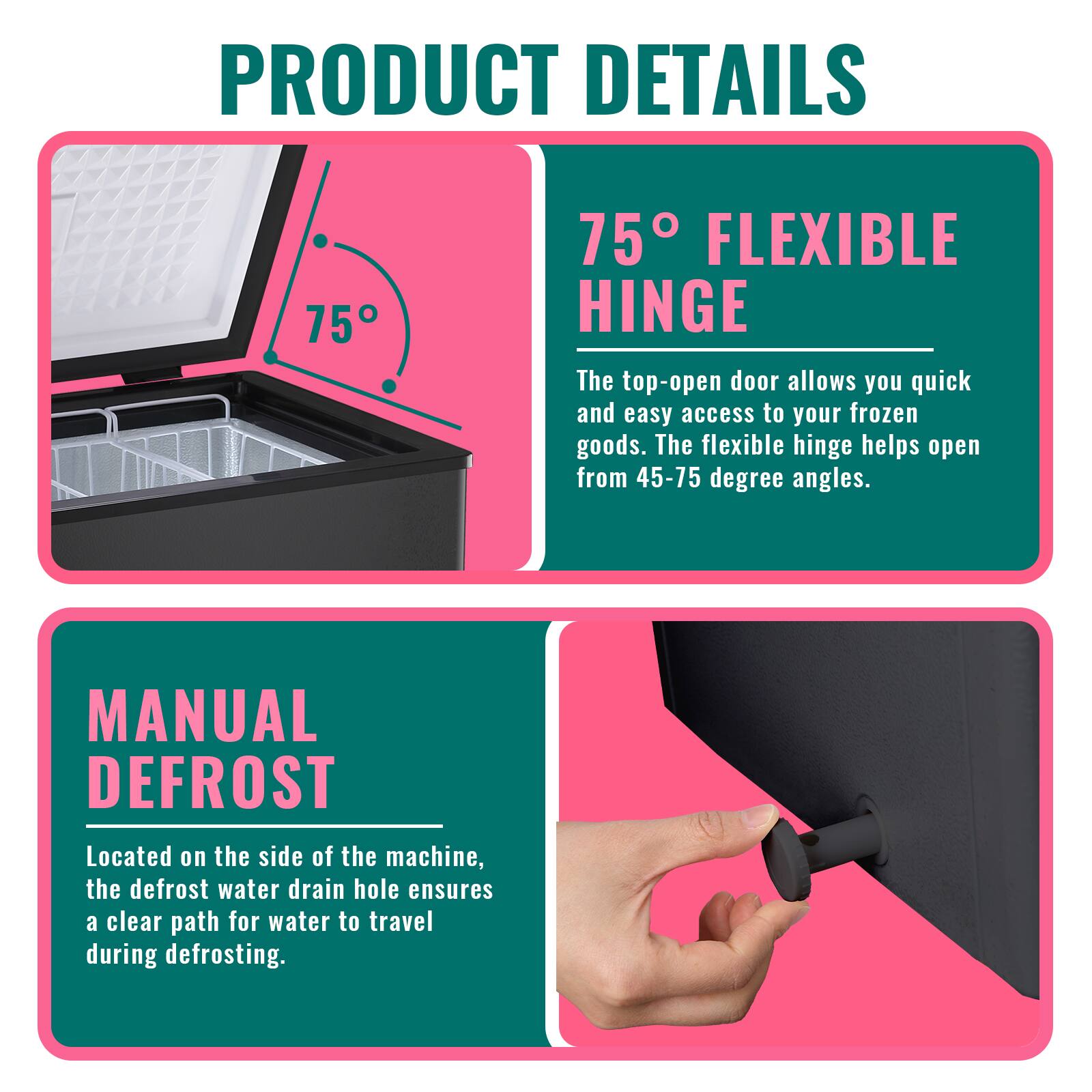 PRODUCT DETAILS

75° FLEXIBLE HINGE  
The top-open door allows you quick and easy access to your frozen goods. The flexible hinge helps open from 45-75 degree angles.

MANUAL DEFROST  
Located on the side of the machine, the defrost water drain hole ensures a clear path for water to travel during defrosting.
