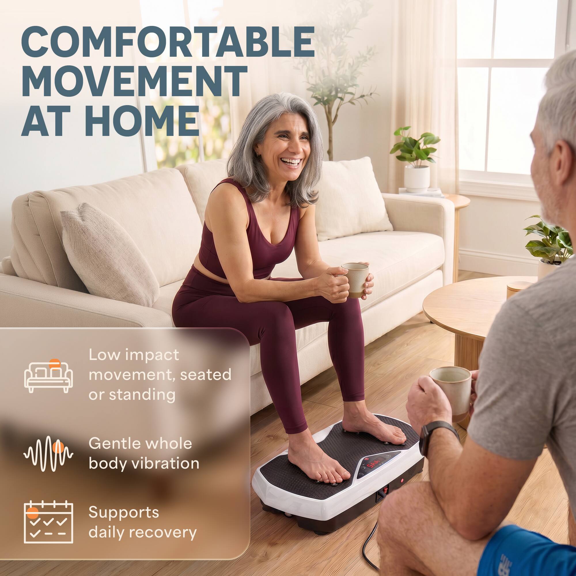 COMFORTABLE MOVEMENT AT HOME

Low impact movement, seated or standing

Gentle whole body vibration

Supports daily recovery