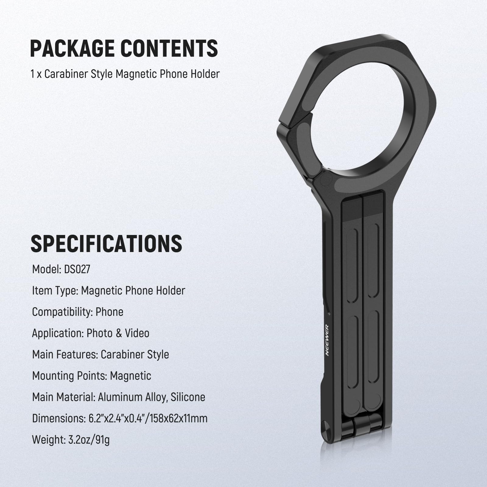 PACKAGE CONTENTS  
1 x Carabiner Style Magnetic Phone Holder  

SPECIFICATIONS  
Model: DS027  
Item Type: Magnetic Phone Holder  
Compatibility: Phone  
Application: Photo & Video  
Main Features: Carabiner Style  
Mounting Points: Magnetic  
Main Material: Aluminum Alloy, Silicone  
Dimensions: 6.2"x2.4"x0.4"/158x62x11mm  
Weight: 3.2oz/91g