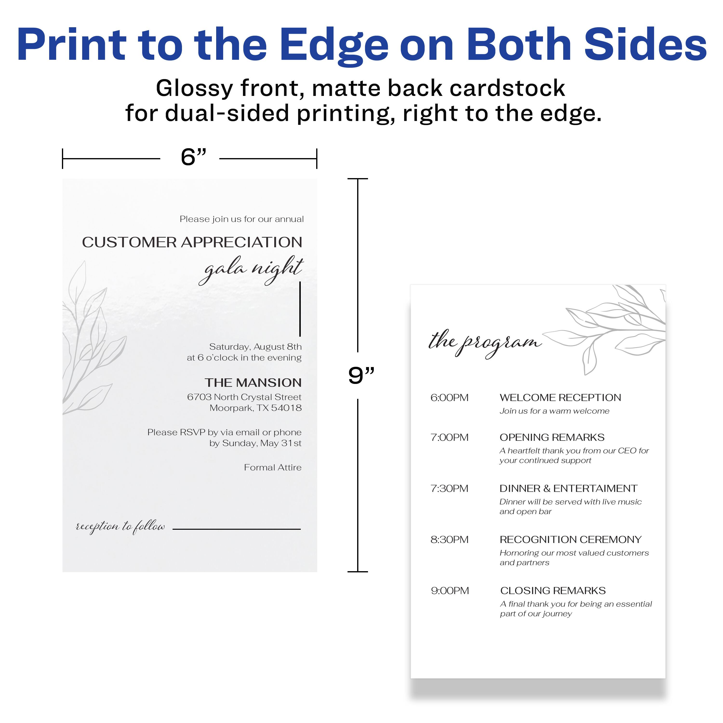 Print to the Edge on Both Sides  
Glossy front, matte back cardstock for dual-sided printing, right to the edge.  

6"  

Please join us for our annual  
CUSTOMER APPRECIATION gala night  

Saturday, August 8th  
at 6 o'clock in the evening  

THE MANSION  
6703 North Crystal Street  
Moorpark, TX 54018  

Please RSVP by email or phone by Sunday, May 31st  
Formal Attire  

reception to follow  

9"  

the program  

6:00PM  
WELCOME RECEPTION  
Join us for a warm welcome  

7:00PM  
OPENING REMARKS  
A heartfelt thank you from our CEO for your continued support  

7:30PM  
DINNER & ENTERTAINMENT  
Dinner will be served with live music and open bar  

8:30PM  
RECOGNITION CEREMONY  
Honoring our most valued customers and partners  

9:00PM  
CLOSING REMARKS  
A final thank you for being an essential part of our journey