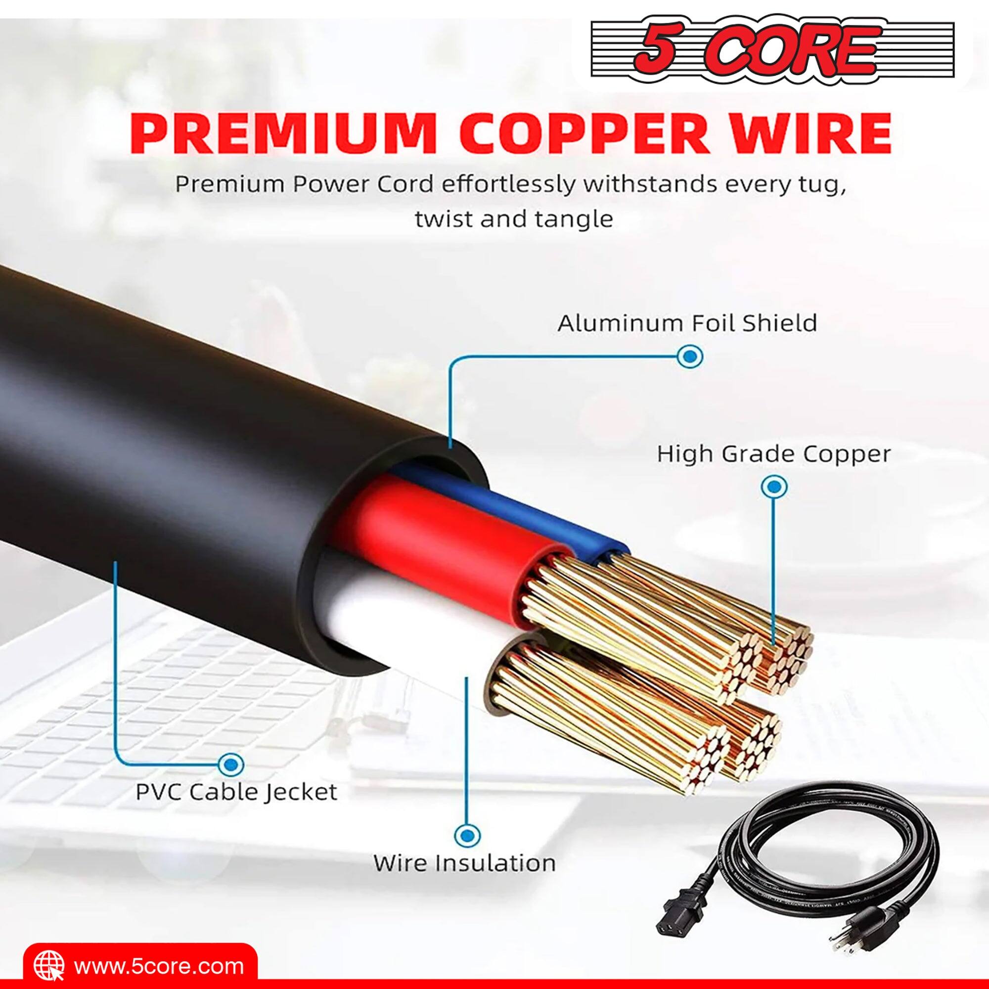 5 CORE PREMIUM COPPER WIRE

Premium Power Cord effortlessly withstands every tug, twist and tangle

- Aluminum Foil Shield
- High Grade Copper
- PVC Cable Jacket
- Wire Insulation

www.5core.com