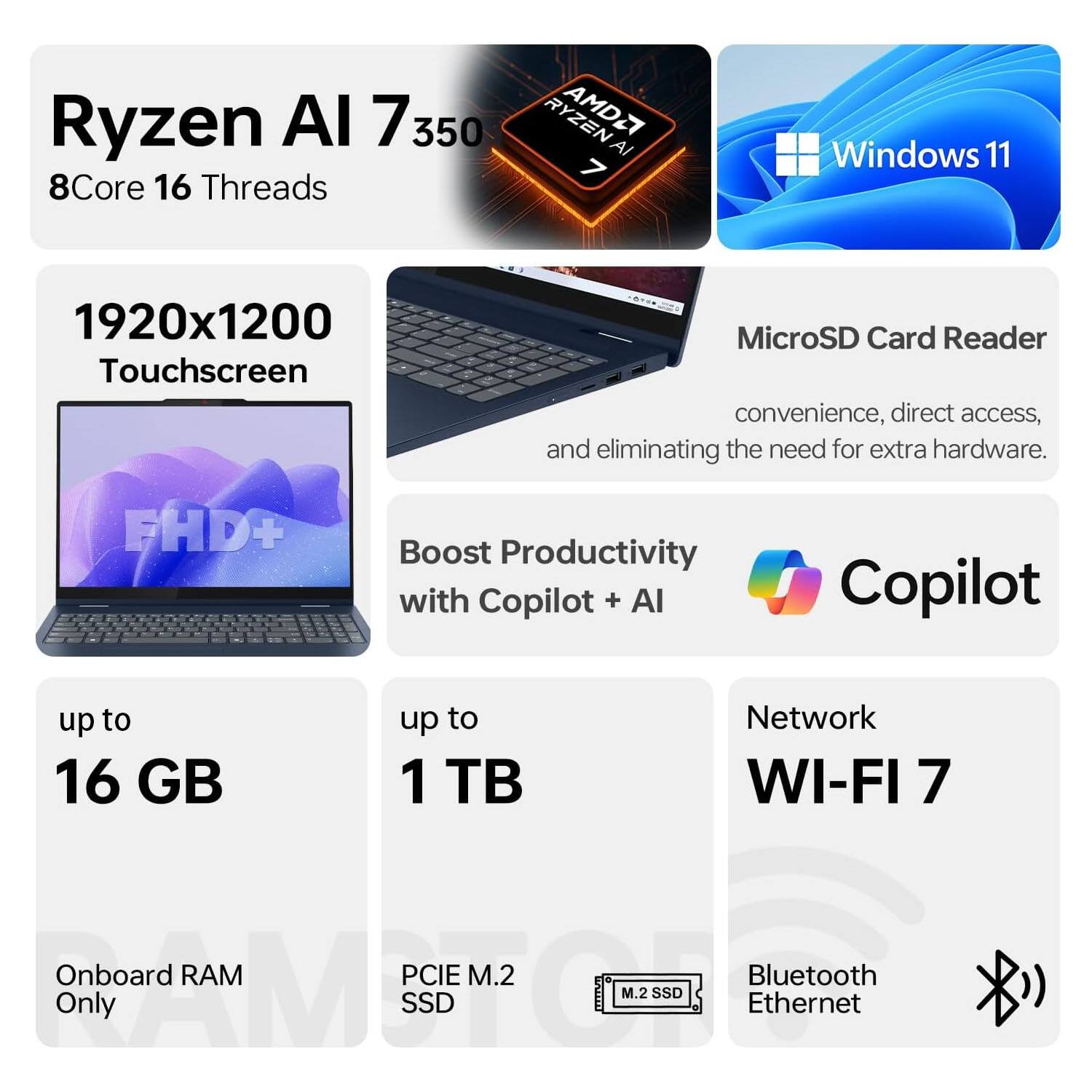 Ryzen AI 7 350  
8Core 16 Threads  

1920x1200 Touchscreen  

Windows 11  

MicroSD Card Reader  
convenience, direct access, and eliminating the need for extra hardware.  

Boost Productivity with Copilot + AI  

up to 16 GB  
Onboard RAM Only  

up to 1 TB  
PCIe M.2 SSD  

Network  
WI-FI 7  

Bluetooth  
Ethernet