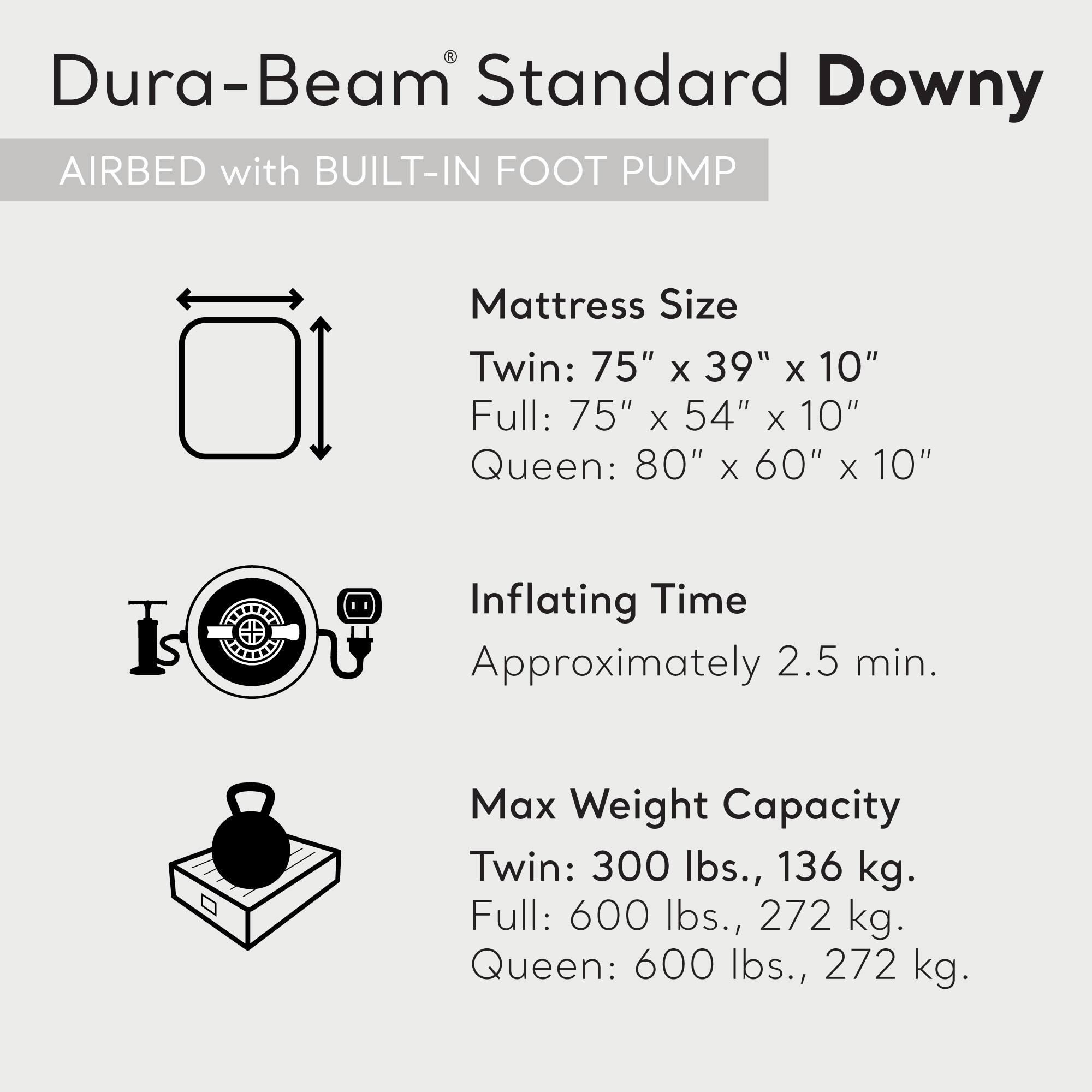 Dura-Beam Standard Downy  
AIRBED with BUILT-IN FOOT PUMP  

Mattress Size  
Twin: 75" x 39" x 10"  
Full: 75" x 54" x 10"  
Queen: 80" x 60" x 10"  

Inflating Time  
Approximately 2.5 min.  

Max Weight Capacity  
Twin: 300 lbs., 136 kg.  
Full: 600 lbs., 272 kg.  
Queen: 600 lbs., 272 kg.