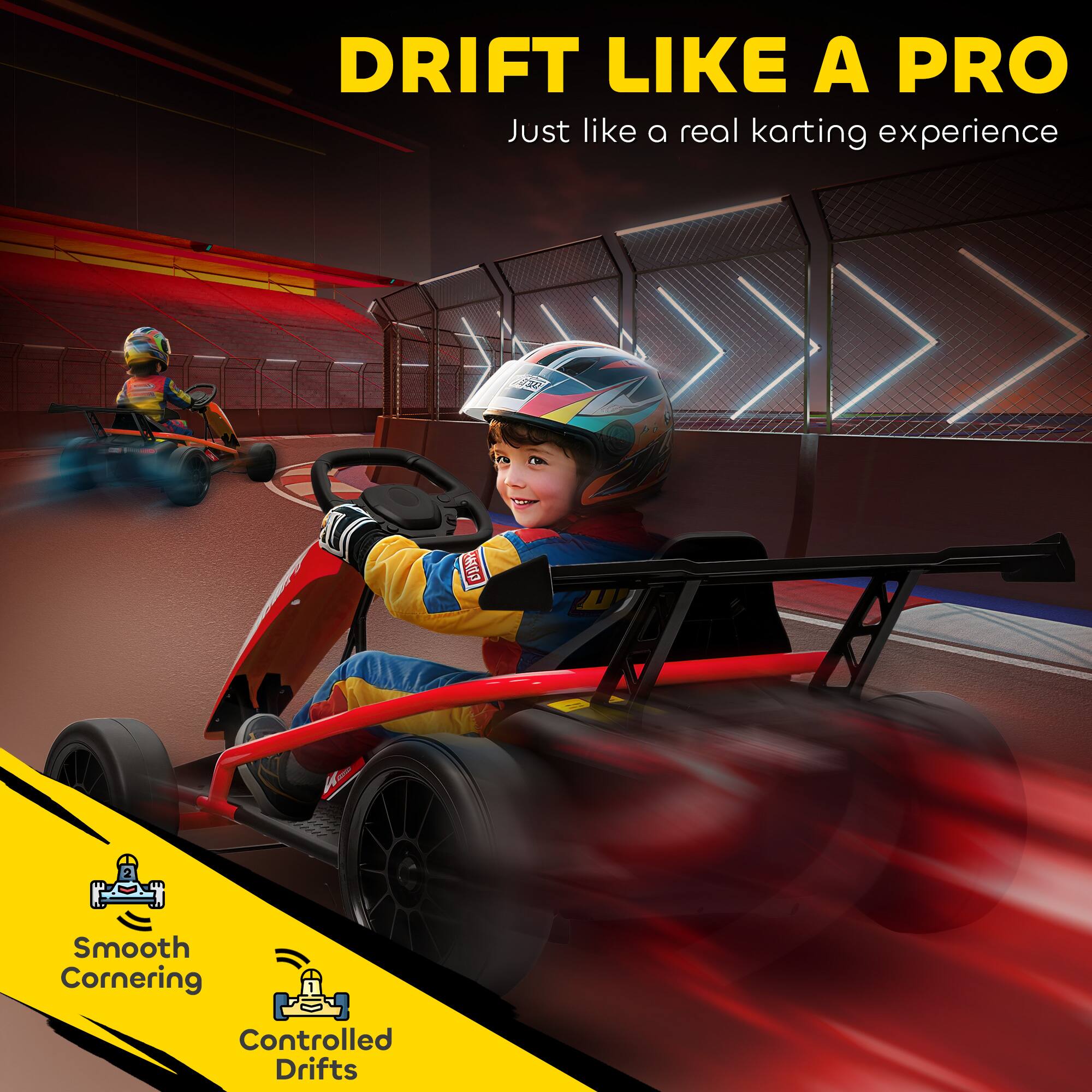 DRIFT LIKE A PRO  
Just like a real karting experience

Smooth Cornering  
Controlled Drifts