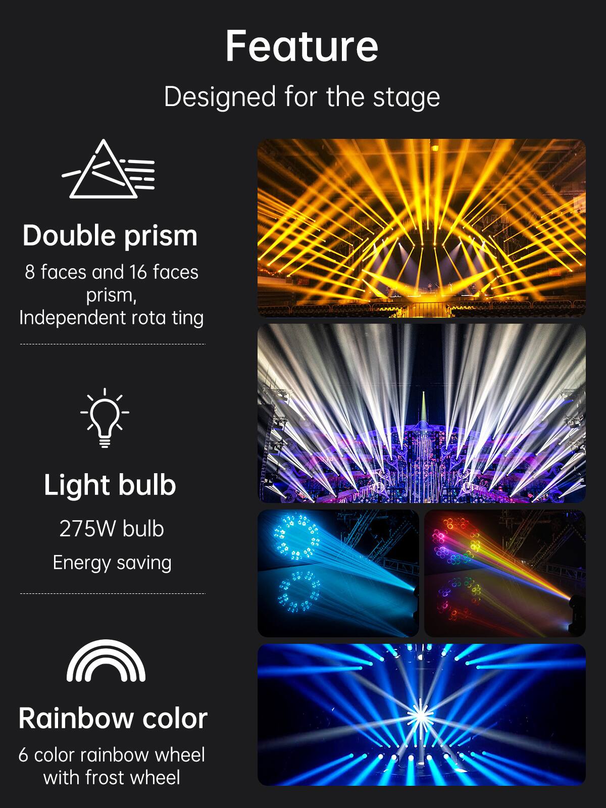 Feature  
Designed for the stage  

Double prism  
8 faces and 16 faces prism, Independent rotating  

Light bulb  
275W bulb  
Energy saving  

Rainbow color  
6 color rainbow wheel with frost wheel