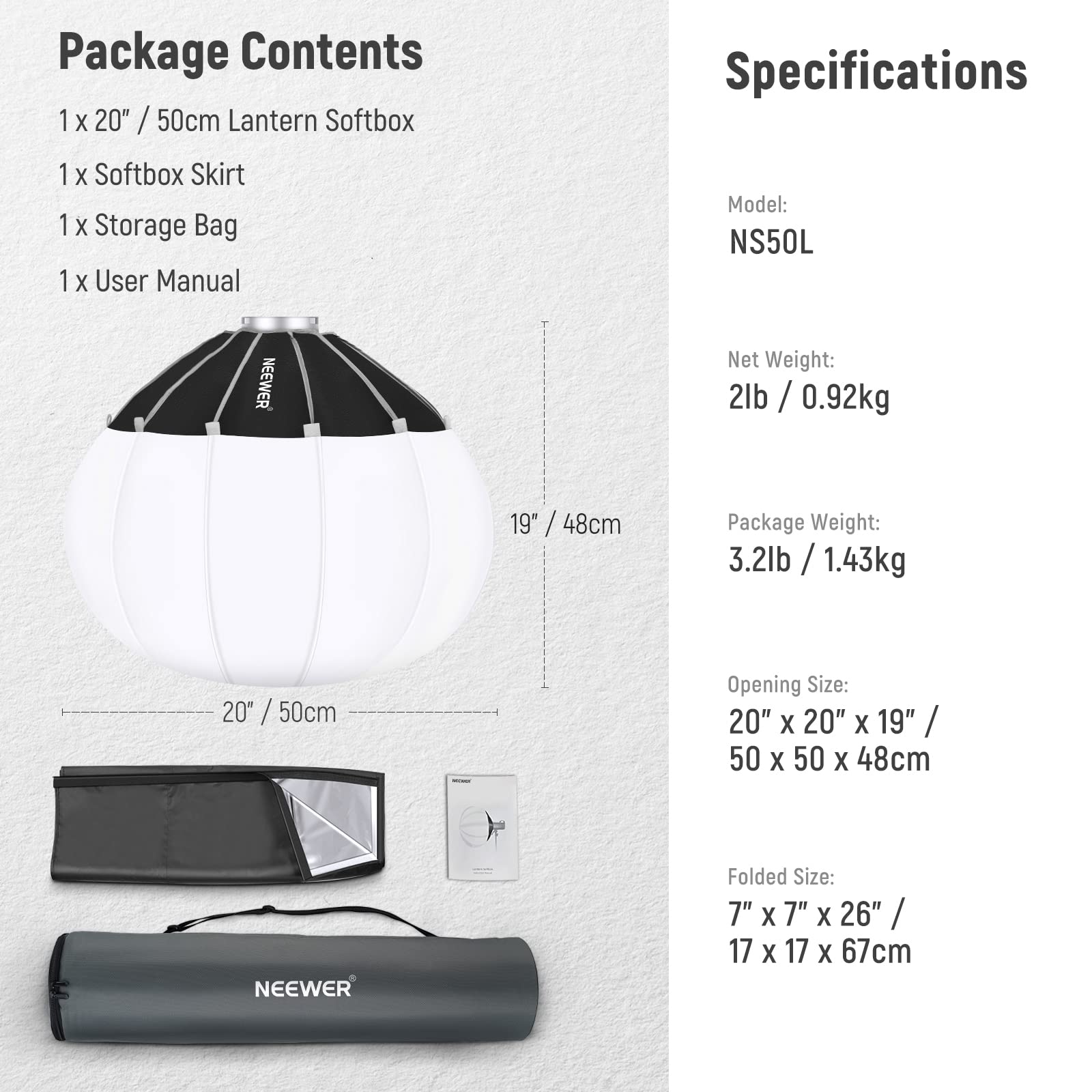 Package Contents
1 x 20" / 50cm Lantern Softbox
1 x Softbox Skirt
1 x Storage Bag
1 x User Manual

Specifications
Model: NS50L
NEEWER
Net Weight: 2lb / 0.92kg
Package Weight: 3.2lb / 1.43kg
Opening Size: 20" x 20" x 19" / 50 x 50 x 48cm
Folded Size: 7" x 7" x 26" / 17 x 17 x 67cm