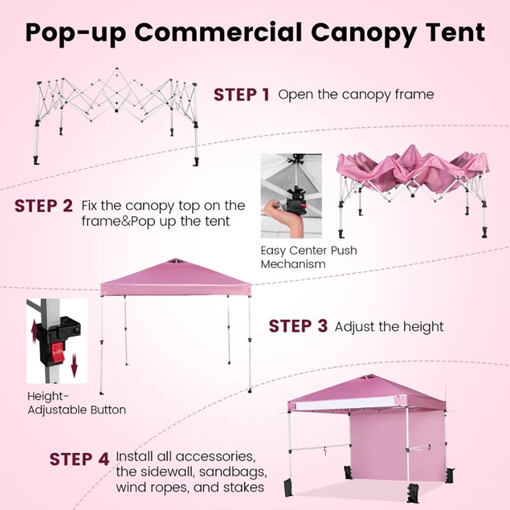 Pop-up Commercial Canopy Tent

STEP 1: Open the canopy frame

STEP 2: Fix the canopy top on the frame & Pop up the tent  
Easy Center Push Mechanism

STEP 3: Adjust the height  
Height- Adjustable Button

STEP 4: Install all accessories, the sidewall, sandbags, wind ropes, and stakes