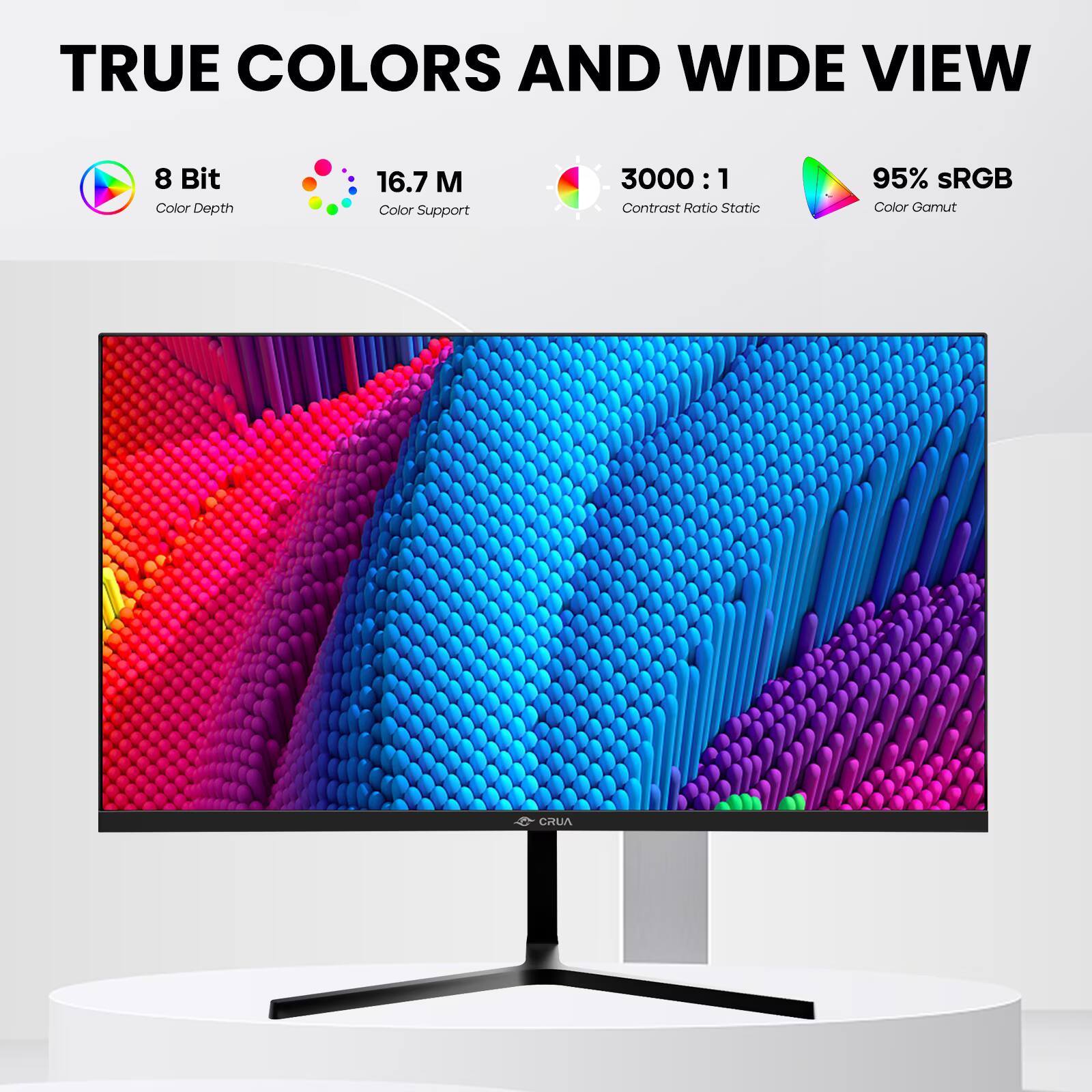TRUE COLORS AND WIDE VIEW

8 Bit Color Depth
16.7 M Color Support
3000:1 Contrast Ratio Static
95% sRGB Color Gamut