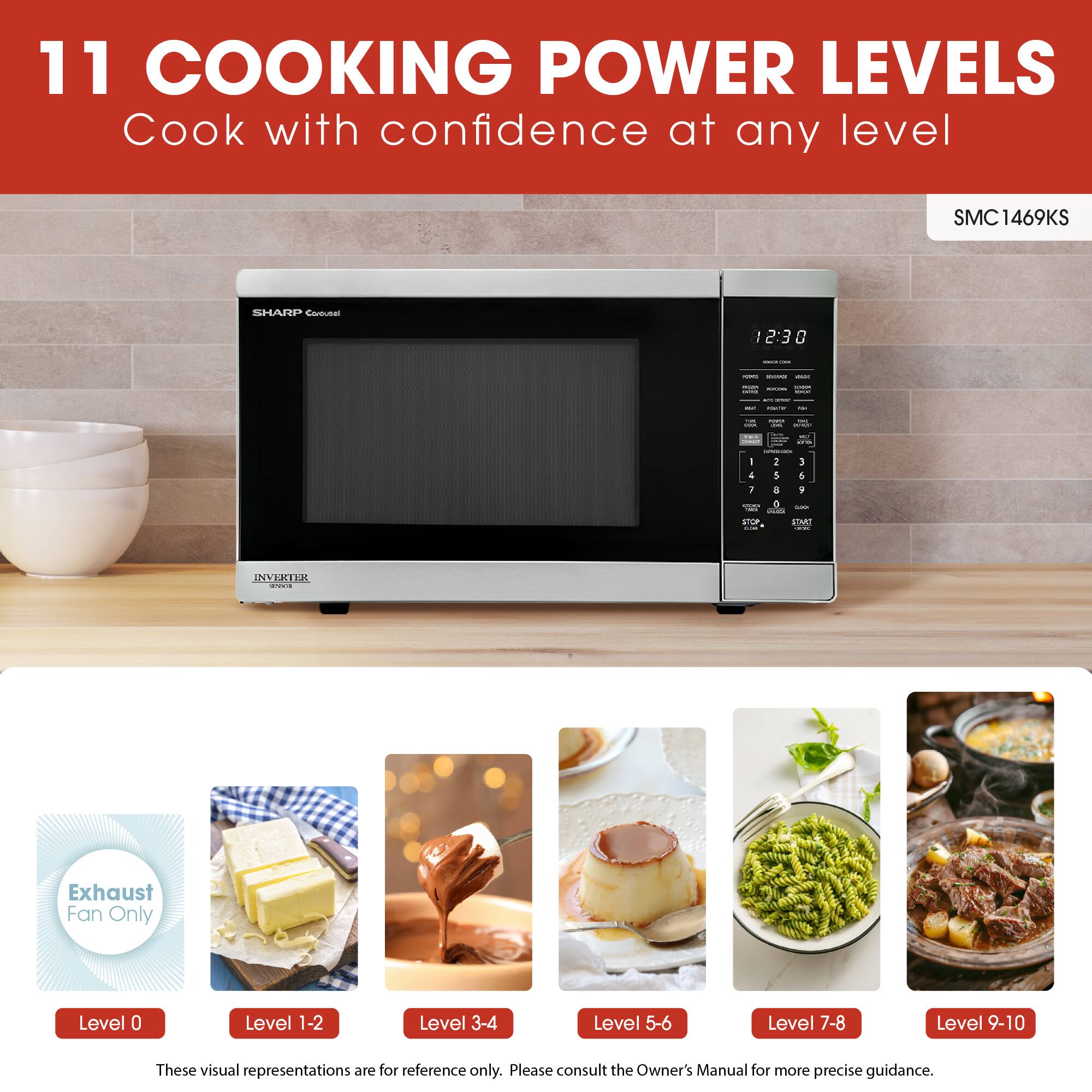 11 COOKING POWER LEVELS  
Cook with confidence at any level  

SMC1469KS  

Exhaust Fan Only  
Level 0  
Level 1-2  
Level 3-4  
Level 5-6  
Level 7-8  
Level 9-10  

These visual representations are for reference only. Please consult the Owner's Manual for more precise guidance.