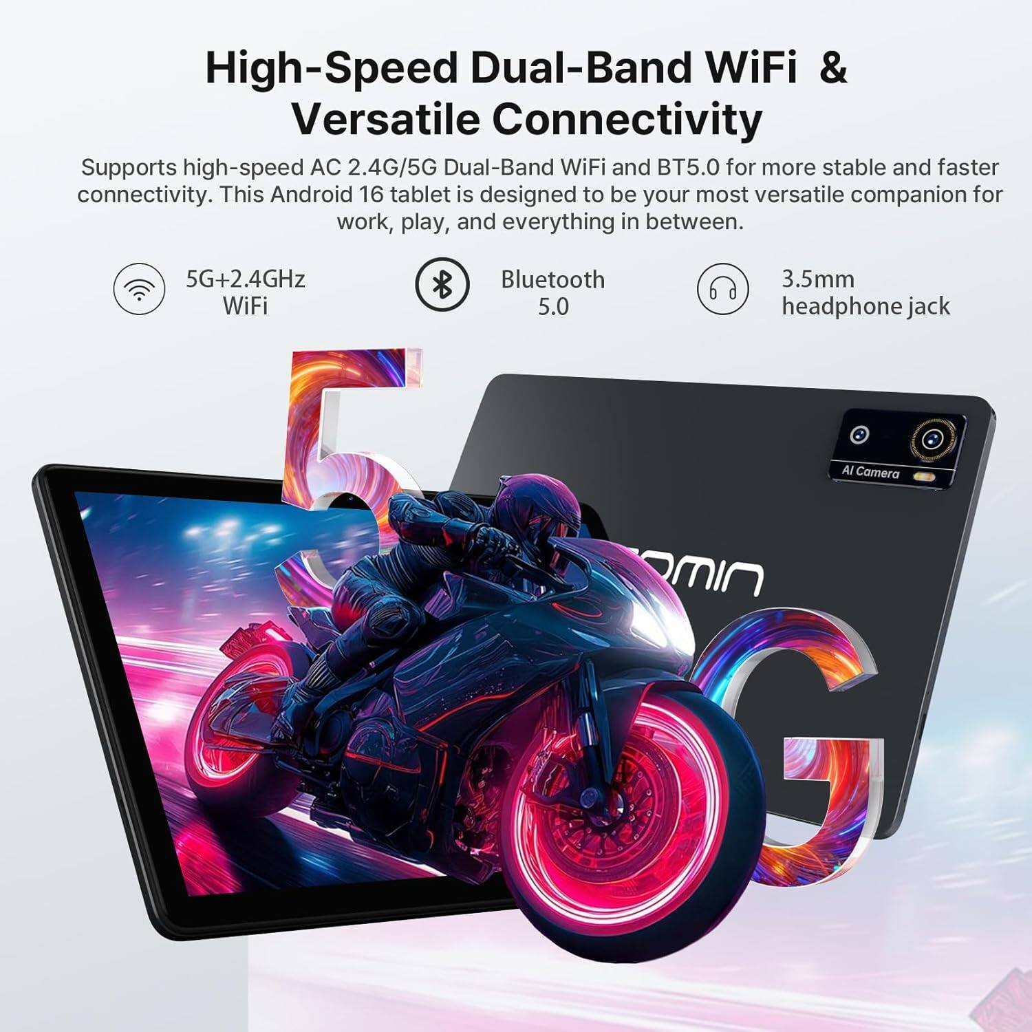 High-Speed Dual-Band WiFi & Versatile Connectivity

Supports high-speed AC 2.4G/5G Dual-Band WiFi and BT5.0 for more stable and faster connectivity. This Android 16 tablet is designed to be your most versatile companion for work, play, and everything in between.

- 5G+2.4GHz WiFi
- Bluetooth 5.0
- 3.5mm headphone jack
- AI Camera