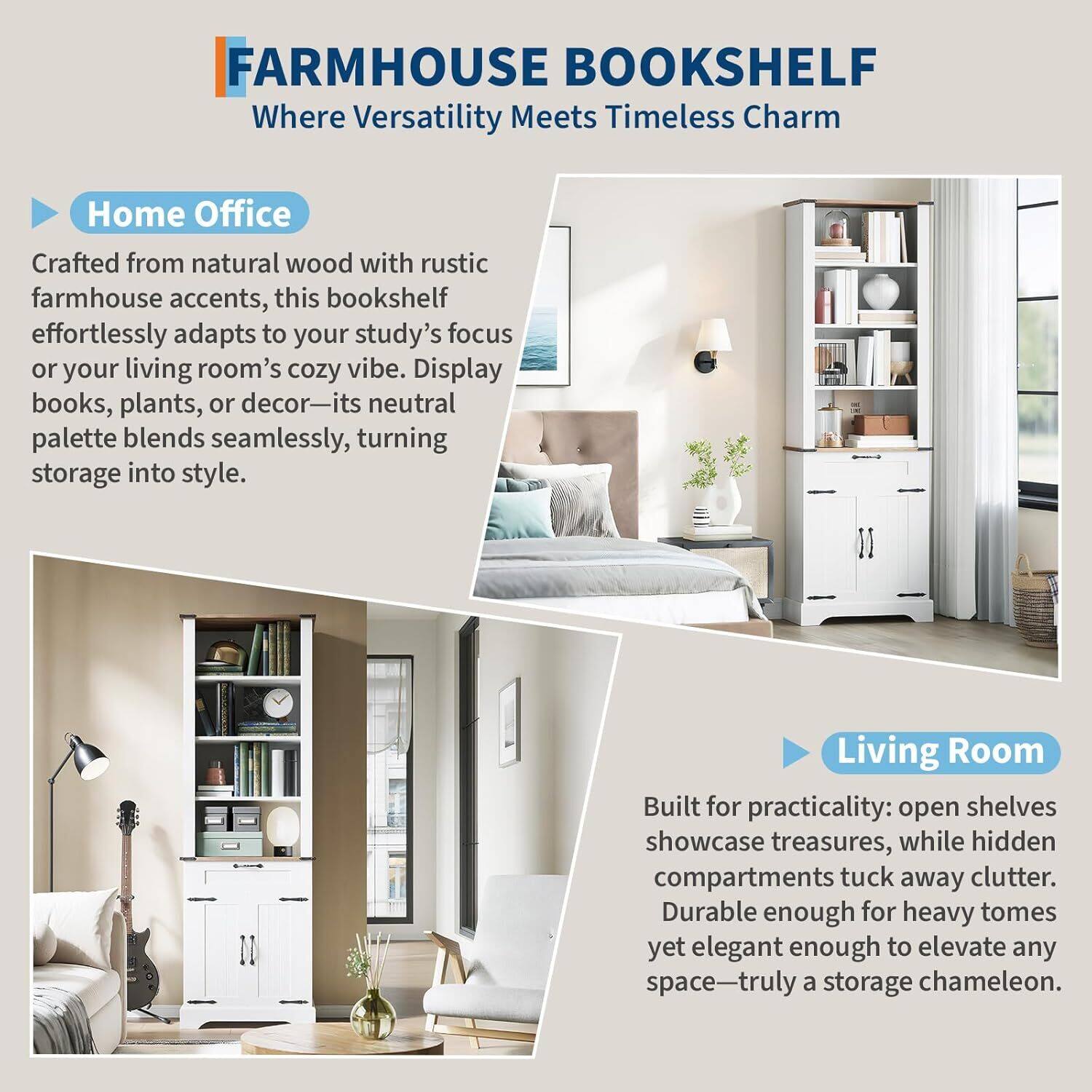 FARMHOUSE BOOKSHELF  
Where Versatility Meets Timeless Charm

**Home Office**  
Crafted from natural wood with rustic farmhouse accents, this bookshelf effortlessly adapts to your study's focus or your living room's cozy vibe. Display books, plants, or decor—its neutral palette blends seamlessly, turning storage into style.

**Living Room**  
Built for practicality: open shelves showcase treasures, while hidden compartments tuck away clutter. Durable enough for heavy tomes yet elegant enough to elevate any space—truly a storage chameleon.