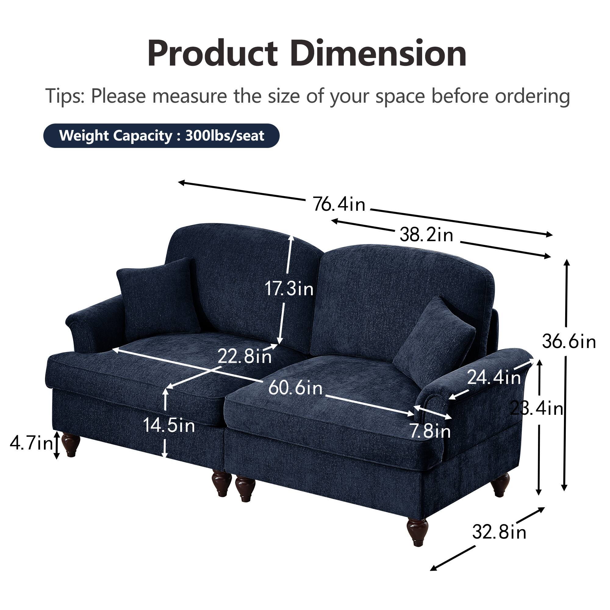 Product Dimension  
Tips: Please measure the size of your space before ordering  
Weight Capacity: 300lbs/seat  

- 76.4in (length)  
- 38.2in (width)  
- 36.6in (height)  
- 60.6in (seat width)  
- 22.8in (seat depth)  
- 17.3in (back height)  
- 14.5in (seat height)  
- 24.4in (arm height)  
- 7.8in (arm width)  
- 32.8in (overall width)  
- 4.7in (leg height)
