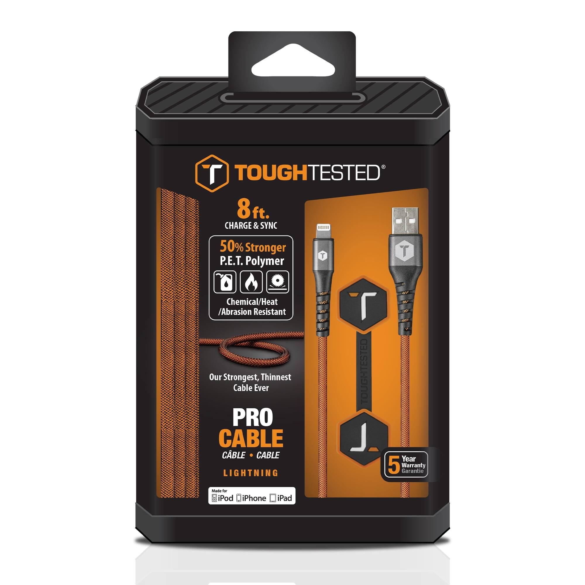 TOUGHTESTED 8ft. CHARGE & SYNC  
50% Stronger P.E.T. Polymer  
Chemical/Heat/Abrasion Resistant  
Our Strongest, Thinnest Cable Ever  
PRO CABLE  
CABLE • CABLE  
LIGHTNING  
TOUGHTESTED  
Year 5 Warranty Garantie  
iPod iPhone iPad