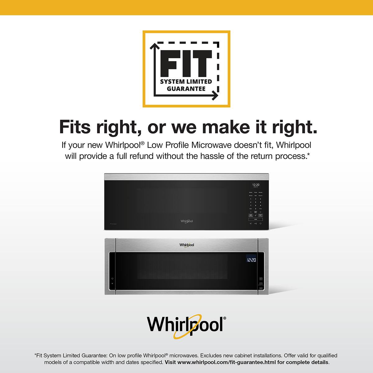 FIT SYSTEM LIMITED GUARANTEE

Fits right, or we make it right. If your new Whirlpool Low Profile Microwave doesn't fit, Whirlpool will provide a full refund without the hassle of the return process.*

*Fit System Limited Guarantee: On low profile Whirlpool microwaves. Excludes new cabinet installations. Offer valid for qualified models of a compatible width and dates specified. Visit www.whirlpool.com/fit-guarantee.html for complete details.