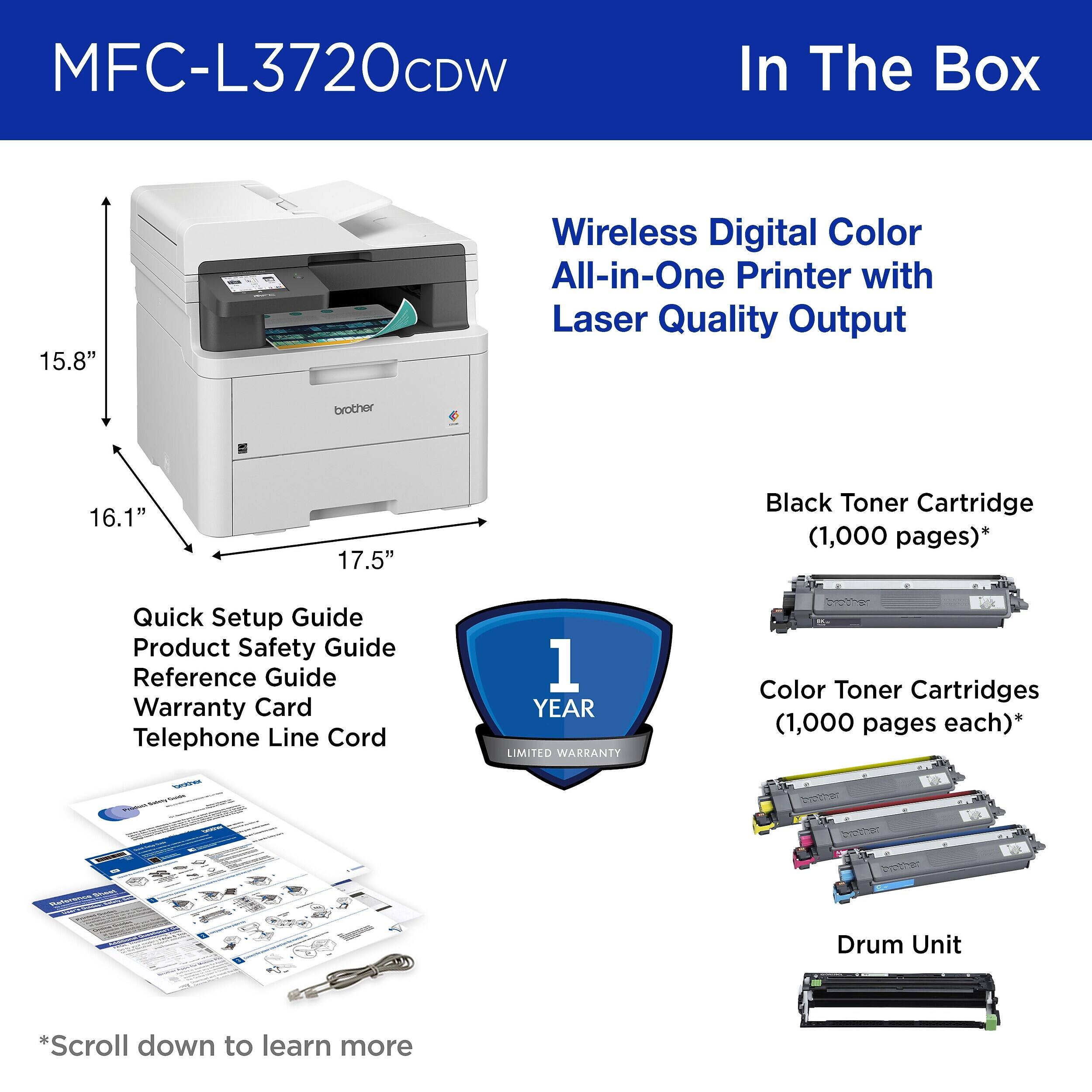MFC-L3720CDW

In The Box

Wireless Digital Color All-in-One Printer with Laser Quality Output

15.8"
16.1"
17.5"

Black Toner Cartridge (1,000 pages)*

Quick Setup Guide
Product Safety Guide
Reference Guide
Warranty Card
Telephone Line Cord

1 YEAR LIMITED WARRANTY

Color Toner Cartridges (1,000 pages each)*

Drum Unit

*Scroll down to learn more