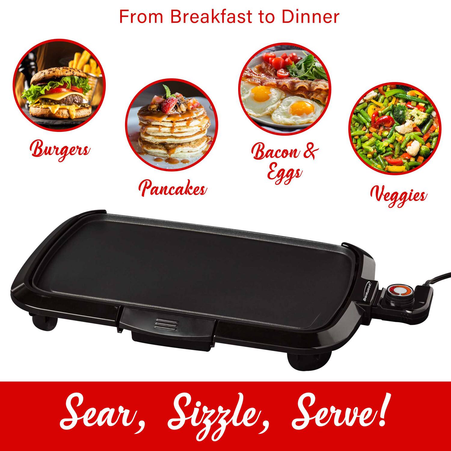 From Breakfast to Dinner

- Burgers
- Pancakes
- Bacon & Eggs
- Veggies

Sear, Sizzle, Serve!