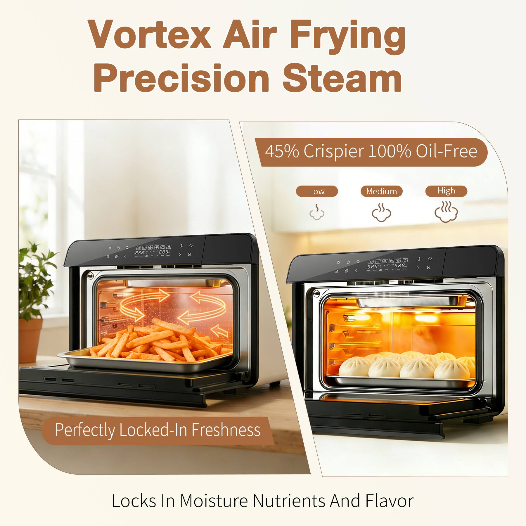 Vortex Air Frying Precision Steam

45% Crispiers 100% Oil-Free

Low Medium High

888 888 888

Perfectly Locked-In Freshness

Locks In Moisture Nutrients And Flavor