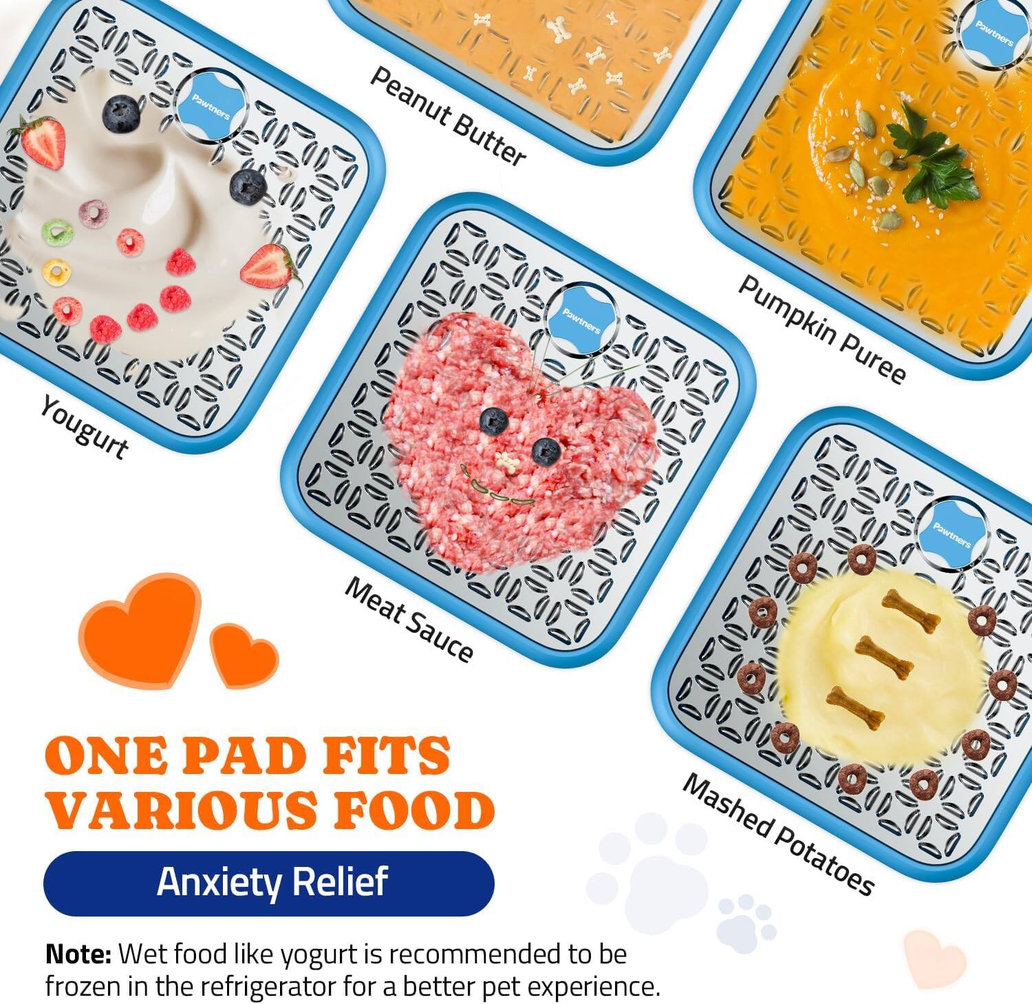 Pawtners Peanut Butter  
Pawtners Yogurt  
Pawtners Meat Sauce  
Pawtners Pumpkin Puree  
Pawtners Mashed Potatoes  

ONE PAD FITS VARIOUS FOOD  

Anxiety Relief  

Note: Wet food like yogurt is recommended to be frozen in the refrigerator for a better pet experience.
