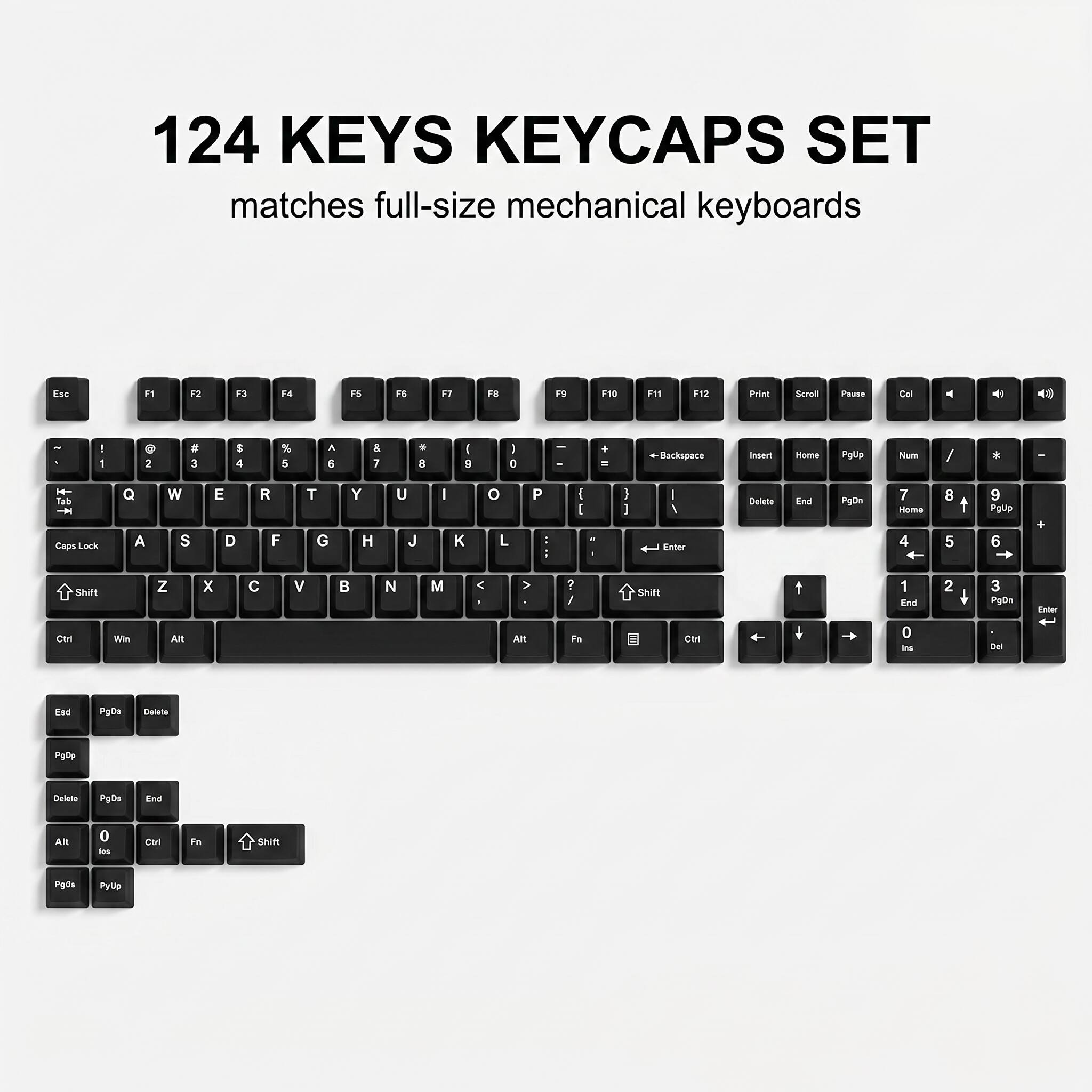124 KEYS KEYCAPS SET matches full-size mechanical keyboards

Esc F1 F2 F3 F4 F5 F6 F7 F8 F9 F10 F11 F12 Print Scroll Pause

1 2 3 4 5 6 7 8 9 0

Q W E R T Y U I O P

A S D F G H J K L

Z X C V B N M

Shift

Caps Lock

Ctrl Win Alt

Backspace Insert Home PgUp Num / * - +

Delete End PgDn

PgUp

PgDn

Delete

PgDn

Delete

PgDn

End

Alt 0

Ctrl Fn Shift

PgUp