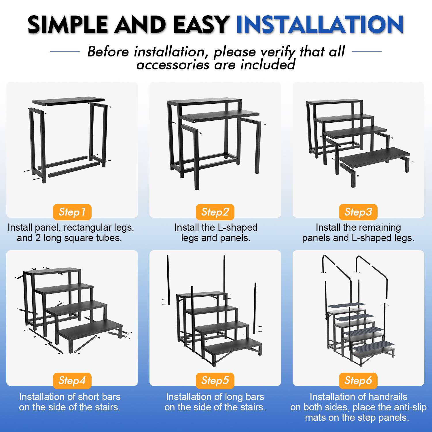 SIMPLE AND EASY INSTALLATION

Before installation, please verify that all accessories are included

Step 1: Install panel, rectangular legs, and 2 long square tubes.

Step 2: Install the L-shaped legs and panels.

Step 3: Install the remaining panels and L-shaped legs.

Step 4: Installation of short bars on the side of the stairs.

Step 5: Installation of long bars on the side of the stairs.

Step 6: Installation of handrails on both sides, place the anti-slip mats on the step panels.