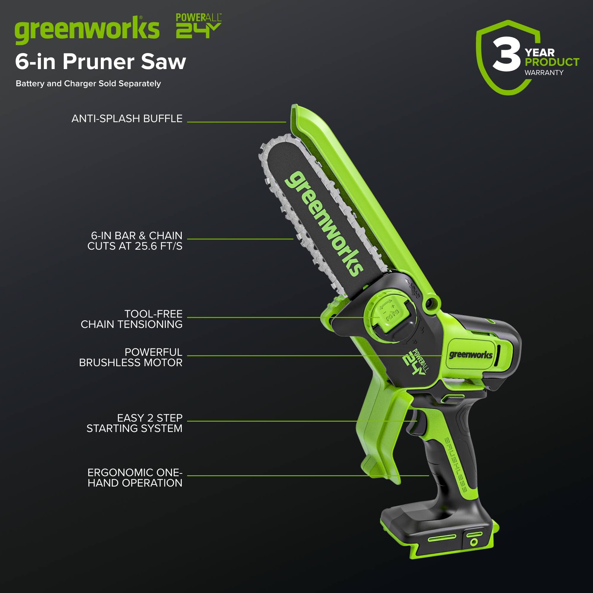 POWERALL greenworks 24V 6-in Pruner Saw Battery and Charger Sold Separately 3 YEAR PRODUCT WARRANTY ANTI-SPLASH BUFFLE 6-IN BAR & CHAIN CUTS AT 25.6 FT/S TOOL-FREE CHAIN TENSIONING POWERFUL BRUSHLESS MOTOR greenworks + FOPS greenworks PS VERALL EASY 2 STEP STARTING SYSTEM ERGONOMIC ONE-HAND OPERATION