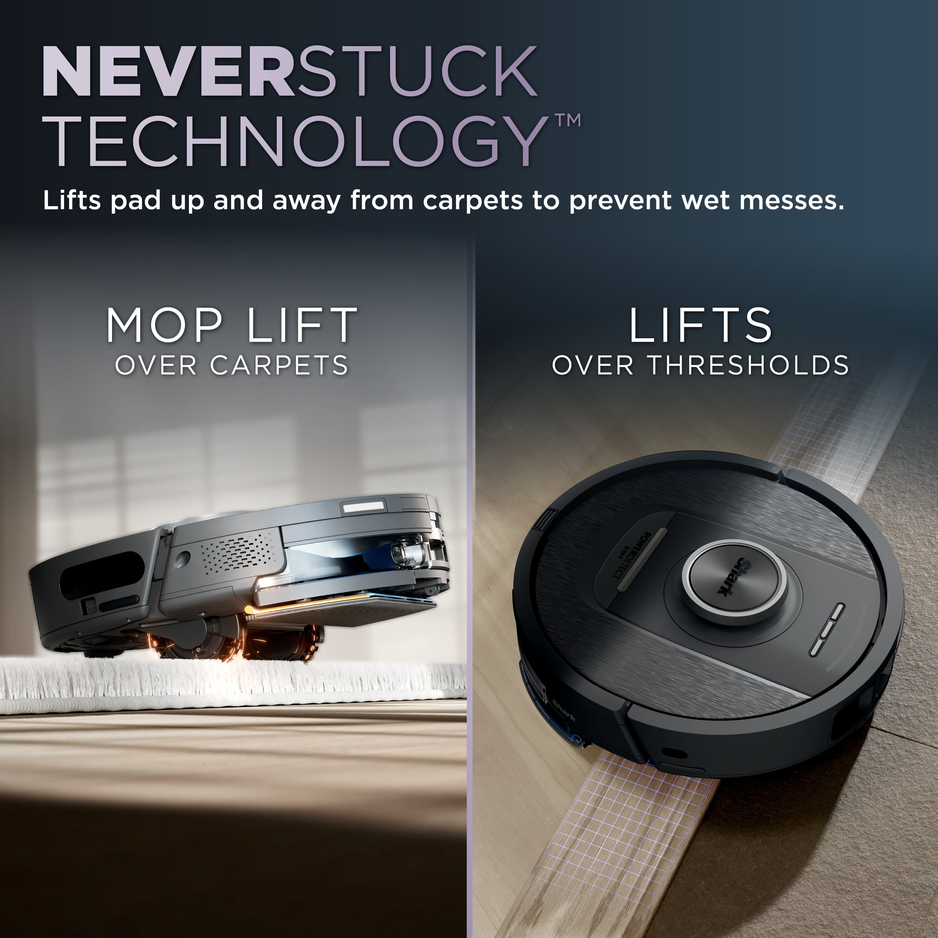 NEVERSTUCK TM TECHNOLOGY Lifts pad up and away from carpets to prevent wet messes. MOP LIFT OVER CARPETS LIFTS OVER THRESHOLDS POWERDETECT I FECT Shark Soari