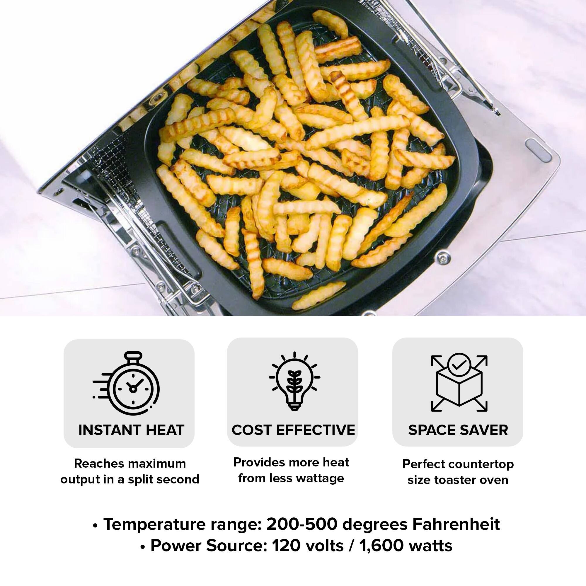 INSTANT HEAT  
COST EFFECTIVE  
SPACE SAVER  

Reaches maximum output in a split second  
Provides more heat from less wattage  
Perfect countertop size toaster oven  

Temperature range: 200-500 degrees Fahrenheit  
Power Source: 120 volts / 1,600 watts
