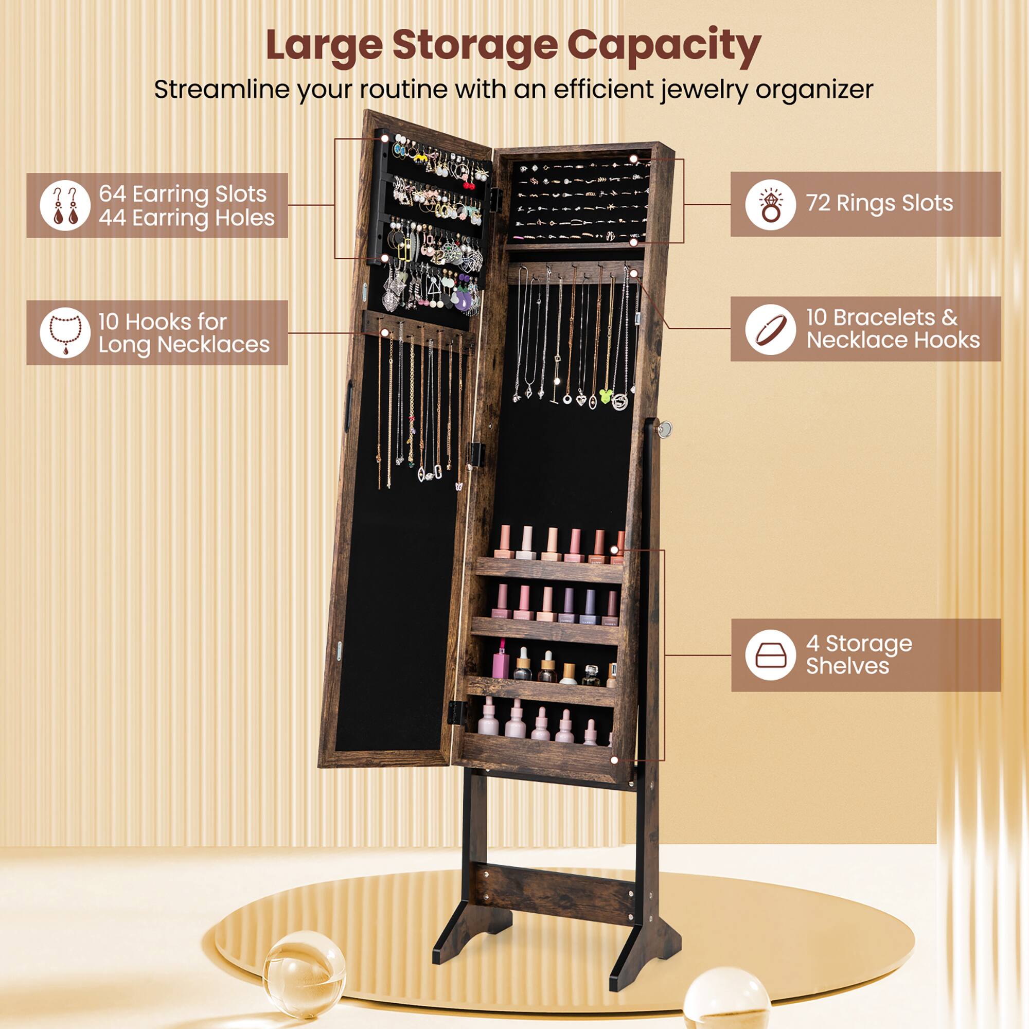 Large Storage Capacity  
Streamline your routine with an efficient jewelry organizer  

- 64 Earring Slots  
- 44 Earring Holes  
- 72 Rings Slots  
- 10 Hooks for Long Necklaces  
- 10 Bracelets & Necklace Hooks  
- 4 Storage Shelves
