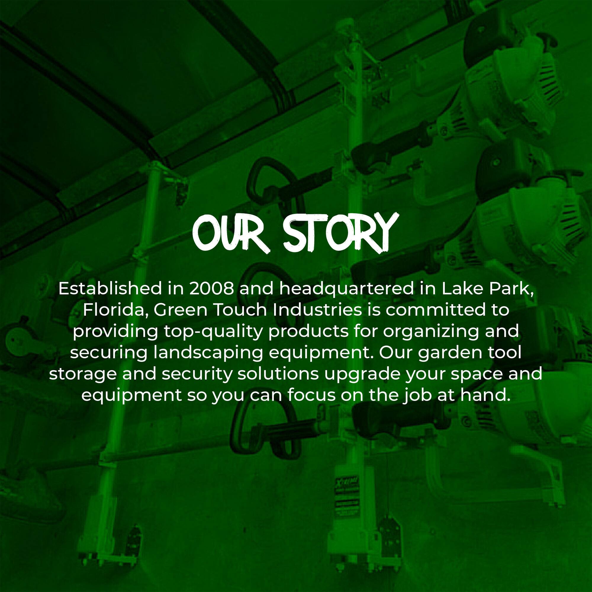 OUR STORY

Established in 2008 and headquartered in Lake Park, Florida, Green Touch Industries is committed to providing top-quality products for organizing and securing landscaping equipment. Our garden tool storage and security solutions upgrade your space and equipment so you can focus on the job at hand.