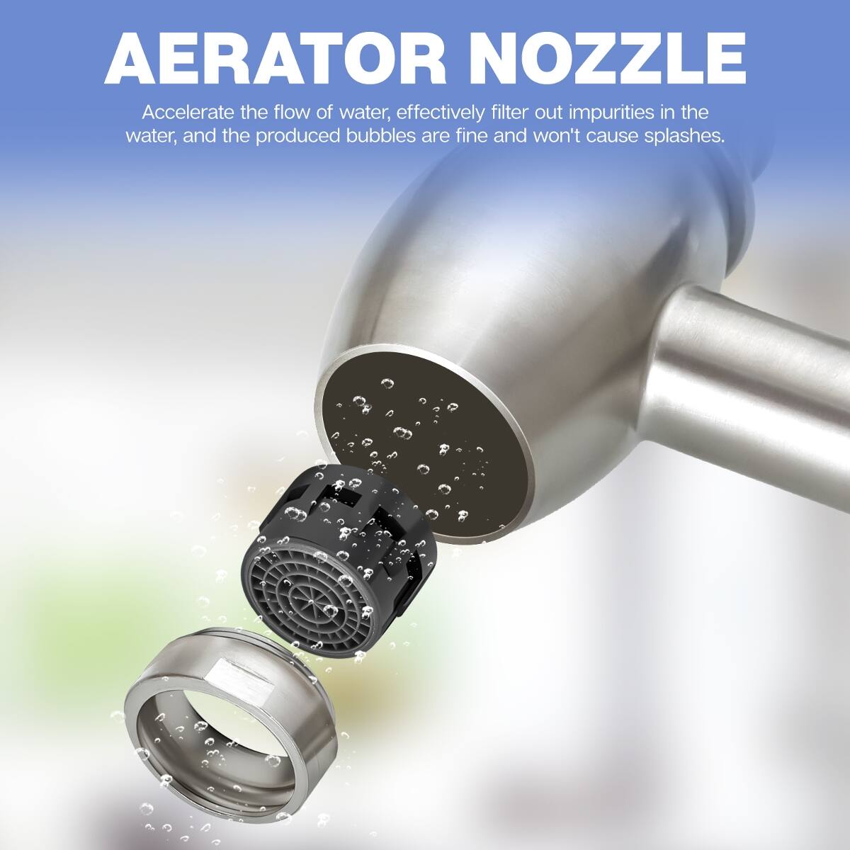 AERATOR NOZZLE  
Accelerate the flow of water, effectively filter out impurities in the water, and the produced bubbles are fine and won't cause splashes.